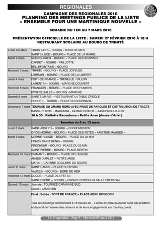 REGIONALES
                          CAMPAGNE DES REGIONALES 2010
         PLANNING DES MEETINGS PUBLICS DE LA LISTE
        « ENSEMBLE POUR UNE MARTINIQUE NOUVELLE »
                               SEMAINE DU 1ER AU 7 MARS 2010

   PRÉSENTATION OFFICIELLE DE LA LISTE : SAMEDI 27 FÉVRIER 2010 À 18 H
              RESTAURANT SCOLAIRE AU BOURG DE TRINITÉ

Lundi 1er Mars   TROIS ILETS – BOURG - BORD DE MER
                 SAINTE-LUCE – BOURG – PLACE DE LA MAIRIE
Mardi 2 mars     SCHOELCHER – BOURG – PLACE DES ARAWAKS
                 CARBET – BOURG - PAILLOTTE
                BELLEFONTAINE – BOURG
Mercredi 3 mars TRINITE – BOURG – PLACE JOYEUSE
                 LORRAIN – BOURG – PLACE DE LA LIBERTE
Jeudi 4 mars     FORT-DE-FRANCE – TRENELLE - DILLON
                 LAMENTIN – BOURG – MARCHE COUVERT
Vendredi 5 mars FRANCOIS – BOURG – PLACE DES FUMIERS
                 RIVIERE SALEE – BOURG - MARCHE
Samedi 6 mars    SAINTE-MARIE – RESTAURANT LA TABLE CREOLE
                 ROBERT – BOURG - PLACE DU COURBARIL

Dimanche 7 mars TOURNEE DU GRAND NORD AVEC PRISE DE PAROLES ET DISTRIBUTION DE TRACTS
                 BASSE-POINTE - MACOUBA – GRAND RIVIERE – AJOUPA BOUILLON
                 16 h 30 : Paillotte Pacoubana – Petite Anse (Anses d’Arlet)

                                        Semaine du 8 au 13 mars

Lundi 8 mars     SAINT-JOSEPH – BOURG – CROIX MISSION
                 GROS-MORNE – BOURG – PLACE DES FETES « ARISTIDE MAUGEE »
Mardi 9 mars     MORNE ROUGE – BOURG – PLACE DU 22 MAI
                 FONDS SAINT DENIS – BOURG
                 PRECHEUR – BOURG - PLACE DU 22 MAI
                 SAINT-PIERRE – BOURG - PLACE BERTIN
Mercredi 10 mars DIAMANT – BOURG – PLACE DE LʼEGLISE
                 ANSES DʼARLET – PETITE ANSE
                 MARIN – CANTINE SCOLAIRE DU BOURG
Jeudi 11 mars    SAINTE-ANNE – PLACE DU 22 MAI
                 VAUCLIN – BOURG – BORD DE MER
Vendredi 12 mars DUCOS – PLACE DES FETES
                 SAINT-ESPRIT – BOURG – ESPACE CONTIGU A SALLE FIIT DUVAL
Samedi 13 mars Journée : TOURNEE CARAVANE SUD
                 Soirée : LAMENTIN
                 Final : Soirée : FORT DE FRANCE – PLACE ABBE GREGOIRE


                 Tous les meetings commencent à 18 heures 30 – Lʼordre de prise de parole nʼest pas prédéfini
                 et dépend de lʼarrivée des orateurs et de leurs engagements sur dʼautres points.


                              Le Progressiste - Page 9 - Mercredi 03 mars 2010
 