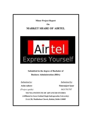 1111




                          Minor Project Report
                                      On
               MARKET SHARE OF AIRTEL




                 Submitted in the degree of Bachalor of
                     Business Administration (BBA)


       Submitted to:                                    Submitted by:
       Asim sahore                                   Simranjeet kaur
       (Project guide)                                  0631701707
               TECNIA INSTITUTE OF ADVANCED STUDIES
         (Affiliated to Guru Gobind Singh Indraprastha University)
               2A & 2B, Madhuban Chowk, Rohini, Delhi-110085




1110/12/2009              11- 1 -111
                              111111111111          - 1 -1
1111                                22131
 