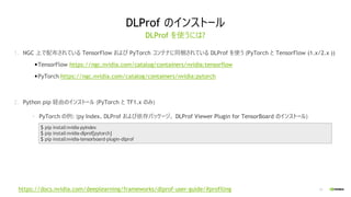 13
DLProf のインストール
DLProf を使うには?
1. NGC 上で配布されている TensorFlow および PyTorch コンテナに同梱されている DLProf を使う (PyTorch と TensorFlow (1.x/2.x ))
•TensorFlow https://ngc.nvidia.com/catalog/containers/nvidia:tensorflow
•PyTorch https://ngc.nvidia.com/catalog/containers/nvidia:pytorch
2. Python pip 経由のインストール (PyTorch と TF1.x のみ)
• PyTorch の例: (py Index、DLProf および依存パッケージ、 DLProf Viewer Plugin for TensorBoard のインストール)
$ pip installnvidia-pyindex
$ pip installnvidia-dlprof[pytorch]
$ pip installnvidia-tensorboard-plugin-dlprof
https://docs.nvidia.com/deeplearning/frameworks/dlprof-user-guide/#profiling
 