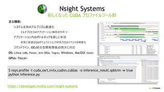 24
Nsight Systems
主な機能:
• システム全体のアルゴリズム最適化
• マルチプロセスのアプリケーション解析のサポート
• アプリケーション内のボトルネックを探しに有効
• 非常に高速なGUIタイムライン上で何百万ものイベントを視覚化
• コマンドライン、IDE(統合型開発環境)の両方に対応
OS: Linux (x86, Power, Arm SBSA, Tegra), Windows, MacOSX (host)
GPUs: Pascal+
新しくなった CUDA プロファイルツール群
$ nsys profile –t cuda,osrt,nvtx,cudnn,cublas –o inference_result.qdstrm –w true
python inference.py
https://developer.nvidia.com/nsight-systems
 