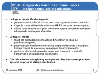 Intégrer des fonctions communicantes
                   indépendantes des organisations


•   Le logiciel de planification/agenda
     • gère les acteurs et les structures pour une organisation de coordination
     • s’appuie sur les référentiels nationaux (RPPS, annuaire de messagerie)
     • diffuse avec chaque inscription la liste des acteurs concernés avec leurs
        adresses de messagerie sécurisée

•   Le logiciel métier
     • reçoit par messagerie les messages d’inscription de l’outil de
        planification/agenda,
     • peut interroger directement un service simple de demande d’inscription
        lorsqu’il connait la structure et ses usages dans l’organisation
     • peut associer les adresses des acteurs au document produit afin
        d’organiser la circulation des informations

•   Ces mécanismes sont génériques et peuvent être transposés pour tout
    système de prise en charge coordonnée


15 novembre 2012             JNI - Outils pour la coordination                     9
 