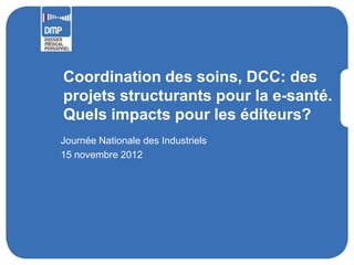 Coordination des soins, DCC: des
projets structurants pour la e-santé.
Quels impacts pour les éditeurs?
Journée Nationale des Industriels
15 novembre 2012
 
