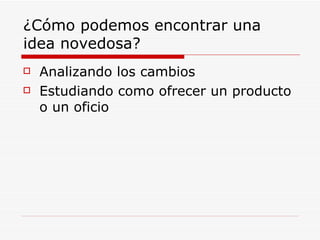 ¿Cómo podemos encontrar una
idea novedosa?
   Analizando los cambios
   Estudiando como ofrecer un producto
    o un oficio
 