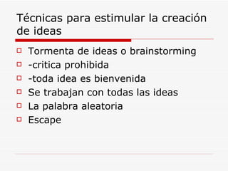 Técnicas para estimular la creación
de ideas
   Tormenta de ideas o brainstorming
   -critica prohibida
   -toda idea es bienvenida
   Se trabajan con todas las ideas
   La palabra aleatoria
   Escape
 