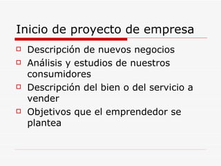 Inicio de proyecto de empresa
   Descripción de nuevos negocios
   Análisis y estudios de nuestros
    consumidores
   Descripción del bien o del servicio a
    vender
   Objetivos que el emprendedor se
    plantea
 