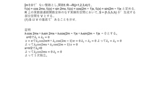 [mを0でない整数とし,関数fj :R→R(j=1,2,3,4)を,
f1(x) = cos 2mx, f2(x) = sin 2mx, f3(x) = cos(2m − 1)x, f4(x) = sin(2m − 1)x と定める.
R 上の実数値連続関数全体のなす実線形空間において, S = {f1,f2,f3,f4} が生成する
部分空間を V とする..
(1) S は V の基底であることを示せ.
証明
λ1cos 2mx＋λ2sin 2mx＋λ3cos(2m − 1)x＋λ4sin(2m − 1)x ＝０とする。
x=0で𝜆1 + 𝜆3 = 0
𝑥 = 𝜋で𝜆1 𝑐𝑜𝑠2𝑚π＋𝜆3 cos 2𝑚 − 1 𝜋 = 0 𝜆1 − 𝜆3 = 0 よって𝜆1 = 𝜆3 = 0
よって𝜆2 𝑐𝑜𝑠2𝑚x＋𝜆3 cos 2𝑚 − 1 𝑥 = 0
x=π/2で𝜆4=0
よって𝜆2 𝑐𝑜𝑠2𝑚x = 0 𝜆2 = 0
よって１次独立。
 