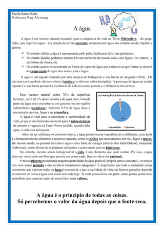 Escola Santa Maria
Professora Mary Alvarenga
A água
A água é um recurso natural essencial para a existência de vida na Terra. Hidrosfera – do grego
hidro, que significa água – é a porção da esfera terrestre composta por água nos estados sólido, líquido e
gasoso.
 No estado sólido, a água é representada pelo gelo, facilmente feito nas geladeiras.
 No estado líquido podemos encontrá-la nas torneiras de nossas casas, nos lagos, rios, mares, e
em forma de chuva, etc.
 No estado gasoso é encontrada na forma de vapor de água que existe no ar que forma-se através
da evaporação da água dos mares, rios e lagos.
A água é um líquido formado por dois átomos de hidrogênio e um átomo de oxigênio (H2O). Ela
não tem cor (incolor), não tem cheiro (inodoro) e não tem sabor (insípido). A presença de água no estado
líquido é o que torna possível a existência de vida no nosso planeta e o diferencia dos demais
Esse recurso natural cobre 70% da superfície
terrestre, cerca de 3% deste volume é de água doce. Grande
parte da água doce encontra-se em geleiras ou em regiões
subterrâneas (aquíferos). Somente 0,3% de água doce é
encontrada em rios, lagos e na atmosfera.
A água é vital para a existência e continuidade da
vida, já que é um elemento essencial para a sobrevivência
de animais e vegetais na Terra. Nesse sentido, quando falta
água, a vida está ameaçada.
Além de ser utilizada no consumo direto, a água possui outras importâncias e utilidades, uma delas
é o fornecimento de alimentos e recursos naturais, como os peixes que encontramos em rios, lagos e mares.
Do mesmo modo, as pessoas utilizam a água como fonte de energia (através das hidrelétricas), transporte
(hidrovias), como forma de se preparar alimentos e como meio para se higienizar.
No entanto, mesmo sendo indispensável à vida, é um elemento que pode acabar. Por isso, a água
deve ser vista como um bem que precisa ser preservado. Seu uso deve ser racional.
O nosso planeta possui uma pequena quantidade de água potável (própria para o consumo), os nossos
rios vem sendo poluído e não recebem tratamentos adequados. É importante que toda a sociedade esteja
consciente que a preservação da água é necessária, e que a qualidade de vida das futuras gerações depende
da maneira de como a água está sendo utilizada hoje. Se cada pessoa fizer sua parte, todos juntos poderemos
contribuir para a preservação do nosso bem mais valioso.
A água é o princípio de todas as coisas.
Só percebemos o valor da água depois que a fonte seca.
 