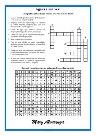 Agora é sua vez!
Complete a cruzadinha com as informações do texto.
1. Líquido formado por dois átomos de hidrogênio
e um átomo de oxigênio (H2O).
2. Do grego hidro, que significa água – é a porção
da esfera terrestre composta por água nos
estados sólido, líquido e gasoso.
3. Estado da água que forma-se através da
evaporação da água dos mares, rios e lagos.
4. Estado da água que é representada pelo gelo,
facilmente feito nas geladeiras.
5. Água própria para o consumo.
6. Tipo de água obtida em menor quantidade,
sendo encontrada nos rios, lagos e na atmosfera
no estado líquido.
7. Estado da água que podemos encontrá-la nas
torneiras de nossas casas, nos lagos, rios, mares,
e em forma de chuva, etc.
8. A água que contém substâncias que provocam
alterações físicas e químicas apresentando
mudanças na cor, no cheiro e no gosto.
8
2
1
7
5
3
6
4
Encontre no diagrama as palavras destacadas no texto
H I D R O S F E R A V Q Y P W M A
W R T Y U I P Q M Q B L T L Z A S
T M E V A P O R A Ç Ã O W A X R D
E V R K H D S V P Y M Q J N Q E F
R F A Q U I F E R O S K N E R S G
R S M P Y K X Z A I P J F T U Z J
E Y A M I N O D O R O Z R A Y Q K
S T T D T J X Y J B W X U Q P Z Q
T Z M G S O B R E V I V Ê N C I A
R X O K P M B K N L S B Y X T W P
E H S W H I G I E N I Z A R B A O
W J F L N T L P V T P N F T V G K
V K E P V A L I O S O Ç D Y I U J
I L R H W S E R T V K S N M L A L
D W A X R Q M R A C I O N A L P Ç
A Q V P O L U I D O Q P E I X E S
Mary Alvarenga
 