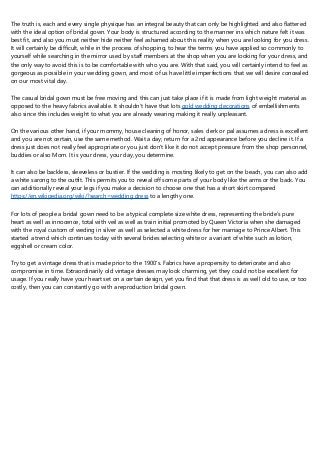 The truth is, each and every single physique has an integral beauty that can only be highlighted and also flattered
with the ideal option of bridal gown. Your body is structured according to the manner ins which nature felt it was
best fit, and also you must neither hide neither feel ashamed about this reality when you are looking for you dress.
It will certainly be difficult, while in the process of shopping, to hear the terms you have applied so commonly to
yourself while searching in the mirror used by staff members at the shop when you are looking for your dress, and
the only way to avoid this is to be comfortable with who you are. With that said, you will certainly intend to feel as
gorgeous as possible in your wedding gown, and most of us have little imperfections that we will desire concealed
on our most vital day.
The casual bridal gown must be free moving and this can just take place if it is made from light weight material as
opposed to the heavy fabrics available. It shouldn't have that lots gold wedding decorations of embellishments
also since this includes weight to what you are already wearing making it really unpleasant.
On the various other hand, if your mommy, house cleaning of honor, sales clerk or pal assumes a dress is excellent
and you are not certain, use the same method. Wait a day; return for a 2nd appearance before you decline it. If a
dress just does not really feel appropriate or you just don't like it do not accept pressure from the shop personnel,
buddies or also Mom. It is your dress, your day, you determine.
It can also be backless, sleeveless or bustier. If the wedding is mosting likely to get on the beach, you can also add
a white sarong to the outfit. This permits you to reveal off some parts of your body like the arms or the back. You
can additionally reveal your legs if you make a decision to choose one that has a short skirt compared
https://en.wikipedia.org/wiki/?search=wedding dress to a lengthy one.
For lots of people a bridal gown need to be a typical complete size white dress, representing the bride's pure
heart as well as innocence, total with veil as well as train initial promoted by Queen Victoria when she damaged
with the royal custom of weding in silver as well as selected a white dress for her marriage to Prince Albert. This
started a trend which continues today with several brides selecting white or a variant of white such as lotion,
eggshell or cream color.
Try to get a vintage dress that is made prior to the 1900's. Fabrics have a propensity to deteriorate and also
compromise in time. Extraordinarily old vintage dresses may look charming, yet they could not be excellent for
usage. If you really have your heart set on a certain design, yet you find that that dress is as well old to use, or too
costly, then you can constantly go with a reproduction bridal gown.
 