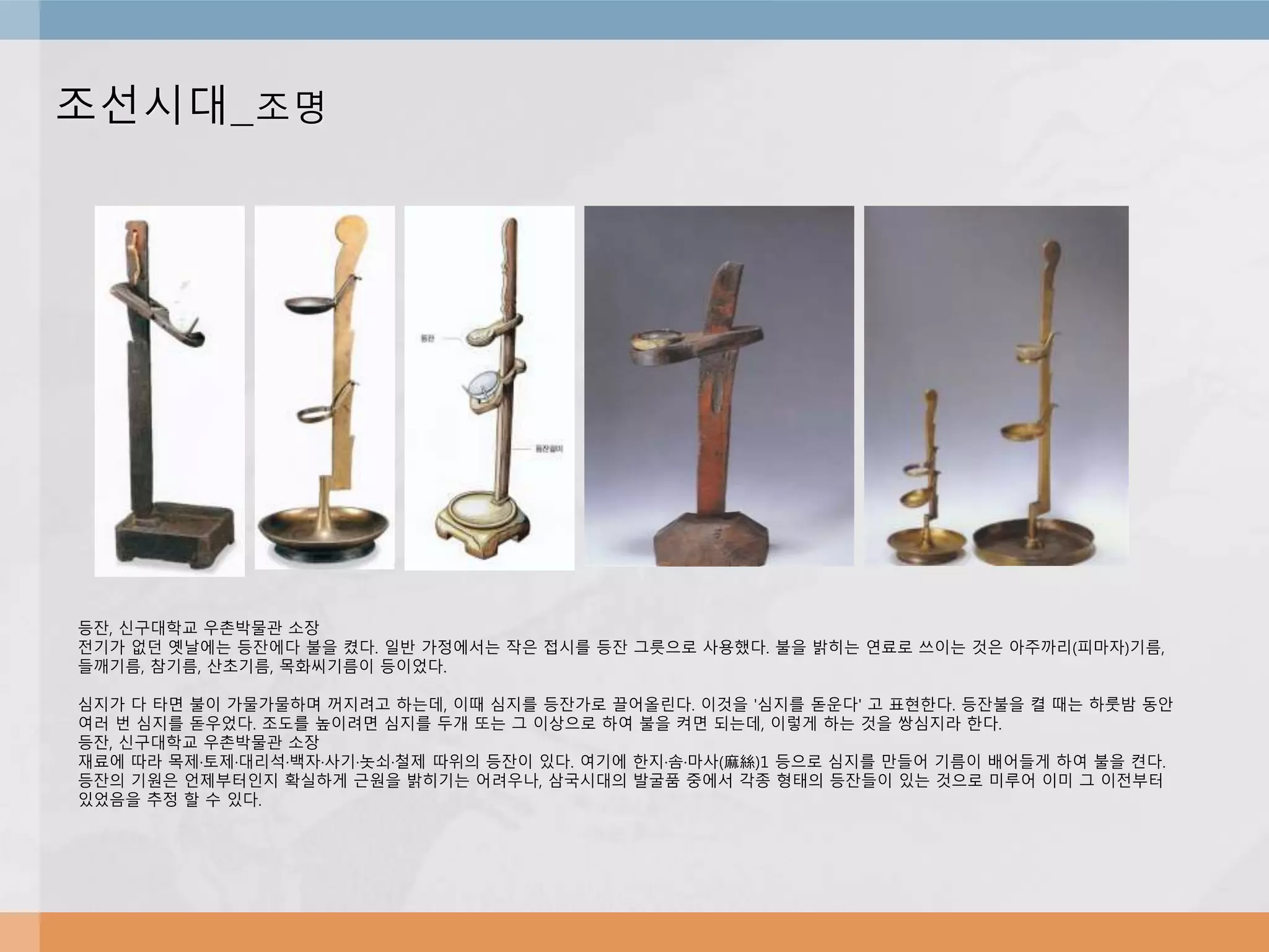 조선시대_조명
등잔, 신구대학교 우촌박물관 소장
전기가 없던 옛날에는 등잔에다 불을 켰다. 일반 가정에서는 작은 접시를 등잔 그릇으로 사용했다. 불을 밝히는 연료로 쓰이는 것은 아주까리(피마자)기름,
들깨기름, 참기름, 산초기름, 목화씨기름이 등이었다.
심지가 다 타면 불이 가물가물하며 꺼지려고 하는데, 이때 심지를 등잔가로 끌어올린다. 이것을 '심지를 돋운다' 고 표현한다. 등잔불을 켤 때는 하룻밤 동안
여러 번 심지를 돋우었다. 조도를 높이려면 심지를 두개 또는 그 이상으로 하여 불을 켜면 되는데, 이렇게 하는 것을 쌍심지라 한다.
등잔, 신구대학교 우촌박물관 소장
재료에 따라 목제·토제·대리석·백자·사기·놋쇠·철제 따위의 등잔이 있다. 여기에 한지·솜·마사(麻絲)1 등으로 심지를 만들어 기름이 배어들게 하여 불을 켠다.
등잔의 기원은 언제부터인지 확실하게 근원을 밝히기는 어려우나, 삼국시대의 발굴품 중에서 각종 형태의 등잔들이 있는 것으로 미루어 이미 그 이전부터
있었음을 추정 할 수 있다.
 