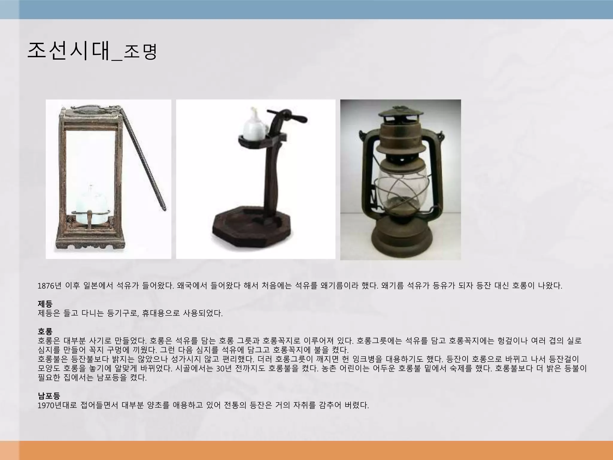 조선시대_조명
1876년 이후 일본에서 석유가 들어왔다. 왜국에서 들어왔다 해서 처음에는 석유를 왜기름이라 했다. 왜기름 석유가 등유가 되자 등잔 대신 호롱이 나왔다.
제등
제등은 들고 다니는 등기구로, 휴대용으로 사용되었다.
호롱
호롱은 대부분 사기로 만들었다. 호롱은 석유를 담는 호롱 그릇과 호롱꼭지로 이루어져 있다. 호롱그릇에는 석유를 담고 호롱꼭지에는 헝겊이나 여러 겹의 실로
심지를 만들어 꼭지 구멍에 끼웠다. 그런 다음 심지를 석유에 담그고 호롱꼭지에 불을 켰다.
호롱불은 등잔불보다 밝지는 않았으나 성가시지 않고 편리했다. 더러 호롱그릇이 깨지면 헌 잉크병을 대용하기도 했다. 등잔이 호롱으로 바뀌고 나서 등잔걸이
모양도 호롱을 놓기에 알맞게 바뀌었다. 시골에서는 30년 전까지도 호롱불을 켰다. 농촌 어린이는 어두운 호롱불 밑에서 숙제를 했다. 호롱불보다 더 밝은 등불이
필요한 집에서는 남포등을 켰다.
남포등
1970년대로 접어들면서 대부분 양초를 애용하고 있어 전통의 등잔은 거의 자취를 감추어 버렸다.
 