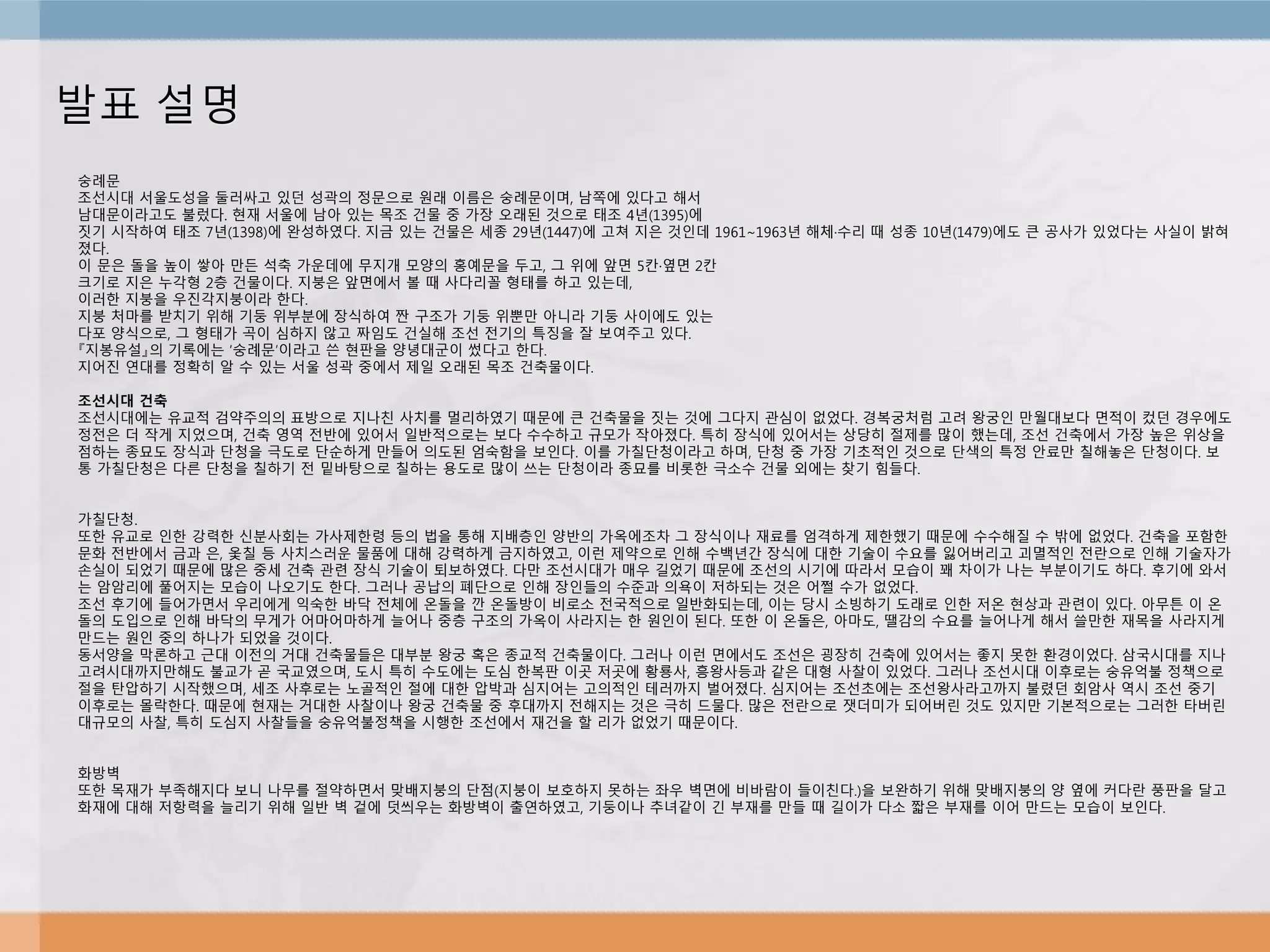 발표 설명
숭례문
조선시대 서울도성을 둘러싸고 있던 성곽의 정문으로 원래 이름은 숭례문이며, 남쪽에 있다고 해서
남대문이라고도 불렀다. 현재 서울에 남아 있는 목조 건물 중 가장 오래된 것으로 태조 4년(1395)에
짓기 시작하여 태조 7년(1398)에 완성하였다. 지금 있는 건물은 세종 29년(1447)에 고쳐 지은 것인데 1961∼1963년 해체·수리 때 성종 10년(1479)에도 큰 공사가 있었다는 사실이 밝혀
졌다.
이 문은 돌을 높이 쌓아 만든 석축 가운데에 무지개 모양의 홍예문을 두고, 그 위에 앞면 5칸·옆면 2칸
크기로 지은 누각형 2층 건물이다. 지붕은 앞면에서 볼 때 사다리꼴 형태를 하고 있는데,
이러한 지붕을 우진각지붕이라 한다.
지붕 처마를 받치기 위해 기둥 위부분에 장식하여 짠 구조가 기둥 위뿐만 아니라 기둥 사이에도 있는
다포 양식으로, 그 형태가 곡이 심하지 않고 짜임도 건실해 조선 전기의 특징을 잘 보여주고 있다.
『지봉유설』의 기록에는 ‘숭례문’이라고 쓴 현판을 양녕대군이 썼다고 한다.
지어진 연대를 정확히 알 수 있는 서울 성곽 중에서 제일 오래된 목조 건축물이다.
조선시대 건축
조선시대에는 유교적 검약주의의 표방으로 지나친 사치를 멀리하였기 때문에 큰 건축물을 짓는 것에 그다지 관심이 없었다. 경복궁처럼 고려 왕궁인 만월대보다 면적이 컸던 경우에도
정전은 더 작게 지었으며, 건축 영역 전반에 있어서 일반적으로는 보다 수수하고 규모가 작아졌다. 특히 장식에 있어서는 상당히 절제를 많이 했는데, 조선 건축에서 가장 높은 위상을
점하는 종묘도 장식과 단청을 극도로 단순하게 만들어 의도된 엄숙함을 보인다. 이를 가칠단청이라고 하며, 단청 중 가장 기초적인 것으로 단색의 특정 안료만 칠해놓은 단청이다. 보
통 가칠단청은 다른 단청을 칠하기 전 밑바탕으로 칠하는 용도로 많이 쓰는 단청이라 종묘를 비롯한 극소수 건물 외에는 찾기 힘들다.
가칠단청.
또한 유교로 인한 강력한 신분사회는 가사제한령 등의 법을 통해 지배층인 양반의 가옥에조차 그 장식이나 재료를 엄격하게 제한했기 때문에 수수해질 수 밖에 없었다. 건축을 포함한
문화 전반에서 금과 은, 옻칠 등 사치스러운 물품에 대해 강력하게 금지하였고, 이런 제약으로 인해 수백년간 장식에 대한 기술이 수요를 잃어버리고 괴멸적인 전란으로 인해 기술자가
손실이 되었기 때문에 많은 중세 건축 관련 장식 기술이 퇴보하였다. 다만 조선시대가 매우 길었기 때문에 조선의 시기에 따라서 모습이 꽤 차이가 나는 부분이기도 하다. 후기에 와서
는 암암리에 풀어지는 모습이 나오기도 한다. 그러나 공납의 폐단으로 인해 장인들의 수준과 의욕이 저하되는 것은 어쩔 수가 없었다.
조선 후기에 들어가면서 우리에게 익숙한 바닥 전체에 온돌을 깐 온돌방이 비로소 전국적으로 일반화되는데, 이는 당시 소빙하기 도래로 인한 저온 현상과 관련이 있다. 아무튼 이 온
돌의 도입으로 인해 바닥의 무게가 어마어마하게 늘어나 중층 구조의 가옥이 사라지는 한 원인이 된다. 또한 이 온돌은, 아마도, 땔감의 수요를 늘어나게 해서 쓸만한 재목을 사라지게
만드는 원인 중의 하나가 되었을 것이다.
동서양을 막론하고 근대 이전의 거대 건축물들은 대부분 왕궁 혹은 종교적 건축물이다. 그러나 이런 면에서도 조선은 굉장히 건축에 있어서는 좋지 못한 환경이었다. 삼국시대를 지나
고려시대까지만해도 불교가 곧 국교였으며, 도시 특히 수도에는 도심 한복판 이곳 저곳에 황룡사, 흥왕사등과 같은 대형 사찰이 있었다. 그러나 조선시대 이후로는 숭유억불 정책으로
절을 탄압하기 시작했으며, 세조 사후로는 노골적인 절에 대한 압박과 심지어는 고의적인 테러까지 벌어졌다. 심지어는 조선초에는 조선왕사라고까지 불렸던 회암사 역시 조선 중기
이후로는 몰락한다. 때문에 현재는 거대한 사찰이나 왕궁 건축물 중 후대까지 전해지는 것은 극히 드물다. 많은 전란으로 잿더미가 되어버린 것도 있지만 기본적으로는 그러한 타버린
대규모의 사찰, 특히 도심지 사찰들을 숭유억불정책을 시행한 조선에서 재건을 할 리가 없었기 때문이다.
화방벽
또한 목재가 부족해지다 보니 나무를 절약하면서 맞배지붕의 단점(지붕이 보호하지 못하는 좌우 벽면에 비바람이 들이친다.)을 보완하기 위해 맞배지붕의 양 옆에 커다란 풍판을 달고
화재에 대해 저항력을 늘리기 위해 일반 벽 겉에 덧씌우는 화방벽이 출연하였고, 기둥이나 추녀같이 긴 부재를 만들 때 길이가 다소 짧은 부재를 이어 만드는 모습이 보인다.
 