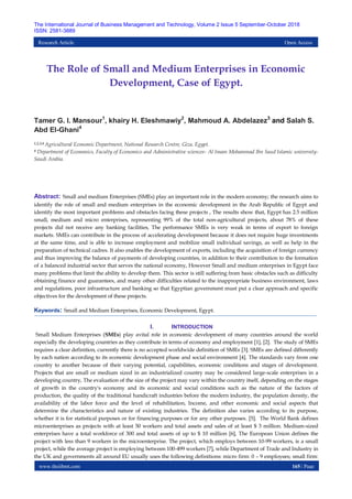 www.theijbmt.com 165 | Page
The International Journal of Business Management and Technology, Volume 2 Issue 5 September-October 2018
ISSN: 2581-3889
Research Article Open Access
The Role of Small and Medium Enterprises in Economic
Development, Case of Egypt.
Tamer G. I. Mansour1
, khairy H. Eleshmawiy2
, Mahmoud A. Abdelazez3
and Salah S.
Abd El-Ghani4
1,2,3,4 Agricultural Economic Department, National Research Centre, Giza. Egypt.
4 Department of Economics, Faculty of Economics and Administrative sciences- Al Imam Mohammad Ibn Saud Islamic university-
Saudi Arabia.
Abstract: Small and medium Enterprises (SMEs) play an important role in the modern economy; the research aims to
identify the role of small and medium enterprises in the economic development in the Arab Republic of Egypt and
identify the most important problems and obstacles facing these projects , The results show that, Egypt has 2.5 million
small, medium and micro enterprises, representing 99% of the total non-agricultural projects, about 78% of these
projects did not receive any banking facilities, The performance SMEs is very weak in terms of export to foreign
markets. SMEs can contribute in the process of accelerating development because it does not require huge investments
at the same time, and is able to increase employment and mobilize small individual savings, as well as help in the
preparation of technical cadres. It also enables the development of exports, including the acquisition of foreign currency
and thus improving the balance of payments of developing countries, in addition to their contribution to the formation
of a balanced industrial sector that serves the national economy, However Small and medium enterprises in Egypt face
many problems that limit the ability to develop them. This sector is still suffering from basic obstacles such as difficulty
obtaining finance and guarantees, and many other difficulties related to the inappropriate business environment, laws
and regulations, poor infrastructure and banking so that Egyptian government must put a clear approach and specific
objectives for the development of these projects.
Keywords: Small and Medium Enterprises, Economic Development, Egypt.
I. INTRODUCTION
Small Medium Enterprises (SMEs) play avital role in economic development of many countries around the world
especially the developing countries as they contribute in terms of economy and employment [1], [2]. The study of SMEs
requires a clear definition, currently there is no accepted worldwide definition of SMEs [3]. SMEs are defined differently
by each nation according to its economic development phase and social environment [4]. The standards vary from one
country to another because of their varying potential, capabilities, economic conditions and stages of development.
Projects that are small or medium sized in an industrialized country may be considered large-scale enterprises in a
developing country, The evaluation of the size of the project may vary within the country itself, depending on the stages
of growth in the country's economy and its economic and social conditions such as the nature of the factors of
production, the quality of the traditional handicraft industries before the modern industry, the population density, the
availability of the labor force and the level of rehabilitation, Income, and other economic and social aspects that
determine the characteristics and nature of existing industries. The definition also varies according to its purpose,
whether it is for statistical purposes or for financing purposes or for any other purposes. [5]. The World Bank defines
microenterprises as projects with at least 50 workers and total assets and sales of at least $ 3 million. Medium-sized
enterprises have a total workforce of 300 and total assets of up to $ 10 million [6], The European Union defines the
project with less than 9 workers in the microenterprise. The project, which employs between 10-99 workers, is a small
project, while the average project is employing between 100-499 workers [7], while Department of Trade and Industry in
the UK and governments all around EU usually uses the following definitions: micro firm: 0 – 9 employees; small firm:
 