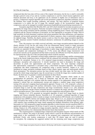 Int J Elec & Comp Eng ISSN: 2088-8708 
Color image encryption based on chaotic shit keying with lossless compression (Ashwaq T. Hashim)
5737
compressed data that loses data will lose some of the original information, but the loss is small to noticeable
through a person's sense of eye and ear. Lossless compression is used for critical mission application such
financial document and lossy is for application can be tolerated in slightly loss of information such as
pictures. Compression required algorithm and several prominent compression algorithm techniques such as
the Huffman, Run Length Encoding, arithmetic, and entropy. The main objective of proposed lossless
compression is to reduce the size of image file, maintain quality of the reconstruction image from
compression, and can be managed in available transmission bandwidth and secured during transmission [3].
Encryption algorithms like Blowﬁsh, RC6, and AES which intended for text data encryptions are not
appropriate for image data encryption. Particular encryption techniques are wanted for encryption of image
because of the strong correlation and the redundancy among neighboring pixels. Chaotic map cryptosystems,
compared with the classical techniques of encryption, are more appropriate to encryption of image. With its
high sensibility for both elementary conditions and system parameters like false arbitrariness, non-repetition,
retrograde, and accurately generated and regenerated of chaotic sequences, chaos is particularly appropriate
for ciphered image. Therefore, the chaotic system is used as a base for many image encryption algorithms.
In 1998, American scientist Friedrich introduced alternative architecture for publishing images to encrypt
images [4].
Later, this structure was widely received, and today, most image encryption patterns depend on this
chaotic structure [5-16], but the only using of the low dimensional chaotic system in image encryption
doesn’t present enough security. Compression is on the same importance of encryption, and if these two
processes are separated, the high degree of uncertainty in cipher image length cannot be achieved. By using
both encryption and compression techniques [2, 17-19], secure and efficient image transmission over
non-private network can be guaranteed and that leads to increase the difficulty level that the attackers would
be experienced due to the size of the encrypted image which would be uncertain.
Emad et al., [20], presented a secured image compression system for image satellite communication
based on the fractal compression theory combined with the enhanced hill multimedia cryptosystem (EHMC)
algorithm for encryption. Somaya et al., [21], proposed image-encryption technique by combining two
techniques: encryption and compression. A wavelet transform was used to decompose the image and
decorrelate its pixels into approximation and detail components. The more important component
(the approximation component) is encrypted using a chaos-based encryption algorithm. The remaining
components (the detail components) are compressed using a wavelet transform. Tabash et al., [22],
introduced an image encryption technique based on three chaotic logistic maps and multi-pseudo random
block permutation. The encryption process has been divided mainly into three steps; the first step is to
encrypt the whole image using logistic map, the second step is to divide the image into a random number of
blocks, the third step is to generate a random permutation for these blocks.
Borislav et al., [23], suggested an algorithm for image encryption which stands on two
pseudorandom bit generators, one is based on Chebyshev map and the other on rotation equation.
The Chebyshev map part is for variation while the rotation equation is for replacement. Zhang et al., [24],
proposed a scheme that can simultaneously encrypt and compress a medical image using compressive
sensing (CS) and pixel swapping based permutation approach. Poorani et al., [25], proposed a scheme of
compressing encrypted images with auxiliary information. Some auxiliary information with uncompressed
encrypted image is used for data compression and image reconstruction. Jiaojiao et al., [26], proposed
a sparse decomposition and the Chinese remainder theorem to compress the image, and then chaos map was
used in encryption process. That is done to achieve the joint compression and encryption effect.
Sireesha et al., [27], presented an encryption algorithm of pixel level image based on chaotic
mapping and Chinese remainder theorem. Nasrullah et al., [2], proposed a combined algorithm of image
compression with encryption which is stands on integer wavelet transform (IWT) beside a set of subdivide in
hierarchical trees (SPIHT), Kd-tree and multiple chaotic maps. Shuqin et al., [1], proposed an algorithm for
image encryption that stands on chaos and SHA-256 firstly by surrounding the plaintext image by a hash
value sequence, then scrambling the image, finally adopting the feedback mechanism of the dynamic index.
Saravanan et al., [28], proposed an image encryption algorithm in which discrete wavelet transform (DWT) is
applied and randomly generated 256 bit key is used to create the measurement matrix used in compressive
sensing. Osama et al., [29], proposed an image encryption algorithm, which involves a chaotic block image
scrambling followed by a two–dimensional (2D) discrete linear chirp transform.
This research present a combined image compression and encryption structure which stands on CSK
modulation is offered. The using of 3D chaotic system which is used for the diffusion and permutations of
image pixels is the contribution of the work. In the proposed joint compression and encryption was
performed. Firstly, only lossless compression is used, then 3D chaotic maps are used to perform
the encryption. By comparing the suggested method with the remaining joint image compression and
 