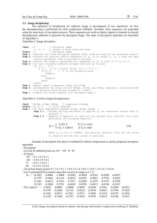 Int J Elec & Comp Eng ISSN: 2088-8708 
Color image encryption based on chaotic shit keying with lossless compression (Ashwaq T. Hashim)
5741
3.3. Image deciphering
The operation of deciphering for ciphered image is decomposed of two operations. At first
the decompressing is performed for each compressed subbands. Secondly, three sequences are generated
using the same keys of encryption process. These sequences are used as chaotic signals to transmit or decode
decompressed subbands to generate the decrypted image. The steps of decryption algorithm are described
in Algorithm 3.
Algorithm 3. Image decryption
Input : E // Encrypted image
l1, l2, l3 // length of BinE1, BinE2 and BinE3
Output : I // decrypted image
Step 1 : Separate the three encrypted subbands BinE1, BinE2 and BinE3 of the encrypted image E
Step 2 : Produce the required chaotic sequences D1, D2, D3 of length l1, l2, l3 used the same
chaotic parameters used in encryption process.
Step 3 : Convert the range of generated real sequences D1, D2, D3 from [0 1] to [-1 1].
Step 4 : For each encrypted subbands decoded them such as follows:
For I←1.. to l1
H (I)= D1 (I) × Round( (BinE11 (I)+ (- 0.5) ) )
IF H> T) // T is the threshold value
RCompi=1
Else
RCompi=0
EndIf
EndFor
Step 5 : Repeat step4 to generate GCompi and GCompi
Step 6 : decompressed the three vectors RCompi, GCompi and GCompi separately using Algorithm
4 to generate three binary streams R, G and B
Step 7 : Combine the three subbands into decrepted image I
Algorithm 4. Lossless image decompression
Input : RComp, GComp, BComp // Compressed streams
Output : R, G, B // R,G,B subbands
Step 1 : For each compressed subbands RComp, GComp, BComp ;
Step 1.1 : Huffman Entropy deccoding is applied on the compressed stream RCom to
generate C.
Step 1.2 : Mapping to Negative is used for the decoded data resulted from step1
performing the following equation:
𝑅𝑖 = {
𝐶𝑖 𝑑𝑖𝑣 2 𝑖𝑓 𝐶𝑖 𝑖𝑠 𝑒𝑣𝑒𝑛
−(𝐶𝑖 + 1)𝑑𝑖𝑣2 𝑖𝑓 𝐶𝑖 𝑖𝑠 𝑜𝑑𝑑
(10)
where Ri is the ith
element. The previous equation turns the odd values
to negative and the even values to positive.
Example of encryption four pixel of subband R without compression to clarify proposed encryption
algorithm:
- Encryption
- Let four R subband pixels are 107 149 51 88
- In binary
107 = 0 1 1 0 1 0 1 1
149 = 1 0 0 1 0 1 0 1
51 = 0 0 1 1 0 0 1 1
88 = 0 1 0 1 1 0 0 0
- 1D of four binary pixels=0 1 1 0 1 0 1 1 1 0 0 1 0 1 0 1 0 0 1 1 0 0 1 1 0 1 0 1 1 0 0 0
- Let D1 generated from chaotic map after convert its range to [-1 1]
D1 = -0.5025 0.0000 -1.0000 -0.9899 -0.9699 -0.9301 -0.8509 -0.6933
-0.3797 0.2444 -0.5136 -0.0222 0.9559 0.9022 0.7954 0.5829
0.1601 -0.6815 -0.3561 0.2913 -0.4204 0.1635 -0.6747 -0.3426
0.3182 -0.3668 0.2701 -0.4624 0.0798 -0.8412 -0.6740 -0.3412
- The coded E = 0.5025 0.0000 -1.0000 0.9899 -0.9699 0.9301 -0.8509 -0.6933
-0.3797 -0.2444 0.5136 -0.0222 -0.9559 0.9022 -0.7954 0.5829
-0.1601 0.6815 -0.3561 0.2913 0.4204 -0.1635 -0.6747 -0.3426
-0.3182 -0.3668 -0.2701 -0.4624 0.0798 0.8412 0.6740 0.3412
 