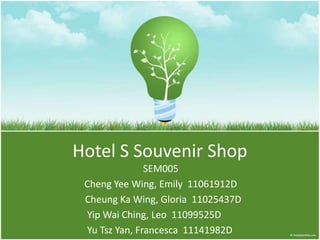 Hotel S Souvenir Shop
               SEM005
 Cheng Yee Wing, Emily 11061912D
 Cheung Ka Wing, Gloria 11025437D
 Yip Wai Ching, Leo 11099525D
 Yu Tsz Yan, Francesca 11141982D
 
