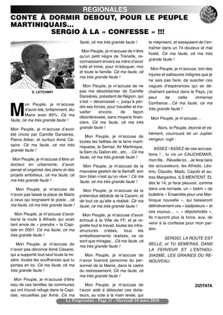 REGIONALES
CONTE À DORMIR DEBOUT, POUR LE PEUPLE
MARTINIQUAIS…
        SERGIO À LA « CONFESSE » !!!
                                        faute, cé ma très grande faute !            te méprisent, et essayaient de tʼen-
                                                                                    traîner dans un 74 douteux et mal
                                         Mon Peuple, je mʼaccuse de nʼêtre
                                                                                    ficelé. Cé ma faute, cé ma très
                                        quʼun petit nègre de Trénelle, re-
                                                                                    grande faute !
                                        connaissant envers sa mère dʼavoir
                                        lutté et trimé, pour mʼéduquer, moi
                                                                                      Mon Peuple, je mʼaccuse, loin des
                                        et toute la famille. Cé ma faute, cé
                                                                                    injures et salissures indignes que je
                                        ma très grande faute !
                                                                                    ne sais pas faire, de susciter ces
                                          Mon Peuple, je mʼaccuse de ne             vagues dʼespérances qui se dé-
            S. LETCHIMY                 pas me désolidariser de Camille             chaînent partout dans le Pays, jʼai
                                        Darsières, président de Région, qui         peur      de      cette     immense
                                        sʼest « décarcassé », jusquʼà per-          Confiance…Cé ma faute, cé ma
        on Peuple, je mʼaccuse

M       dʼavoir été, brillamment, élu
        Maire avec 83%. Cé ma
faute, cé ma très grande faute !
                                        dre ses forces, pour travailler et tra-
                                        vailler    encore,      de      façon
                                        désintéressée, sans moyens finan-
                                        ciers. Cé ma faute, cé ma très
                                                                                    très grande faute !

                                                                                     Mon Peuple, je mʼaccuse…

Mon Peuple, je mʼaccuse dʼavoir         grande faute !                                  Alors, le Peuple, étonné et vé-
été choisi par Camille Darsières,                                                   hément, courroucé tel un Jupiter
                                           Mon Peuple, je mʼaccuse de
Pierre Aliker, et surtout Aimé Cé-                                                  vengeur, rugit :
                                        toutes les faillites de la terre marti-
saire. Cé ma faute, cé ma très          niquaise, la Semair, Air Martinique,
grande faute !                                                                          ASSEZ ! ASSEZ de ces accusa-
                                        la Sem du Galion etc...etc.…Cé ma
                                                                                    tions ! , tu vis un CAUCHEMAR,
                                        faute, cé ma très grande faute !
 Mon Peuple, je mʼaccuse dʼêtre un                                                  mon fils…Réveille toi…Je ferai taire
docteur en urbanisme, dʼavoir             Mon Peuple, je mʼaccuse de la             tes accusateurs, les Alfredo, Léo-
pensé et organisé des plans et des      mauvaise gestion de la Semaff, son          tino, Claudio, Mado, Cayolo et au-
projets ambitieux, cé ma faute, cé      bon bilan nʼest quʼun rêve ! Cé ma          tres Margaritos. ILS MENTENT. Et,
ma très grande faute !                  faute, cé ma très grande faute !            dès le 14, je ferai pleuvoir, comme
   Mon Peuple, je mʼaccuse de             Mon Peuple, je mʼaccuse de la             dans une tornade, un « bidim » de
nʼavoir pas laissé la place de Maire    prétendue débâcle de la Cacem, et           bulletins « Ensemble pour une Mar-
à ceux qui lorgnaient le poste…cé       de tout ce quʼelle a réalisé. Cé ma         tinique nouvelle », qui balaieront
ma faute, cé ma très grande faute !     faute, cé ma très grande faute !            définitivement ces « badjioleurs » et
                                                                                    ces voyous… », « dépotcholés »,
   Mon Peuple, je mʼaccuse dʼavoir        Mon Peuple, je mʼaccuse dʼavoir
barré la route à Alfredo qui avait                                                  Ils nʼauront plus la force, eux, de
                                        échoué à la Ville de FF, et je re-
tant envie de « prendre » la Capi-                                                  venir à la confesse pour mon par-
                                        grette tout le travail, toutes les infra-
tale en 2001. Cé ma faute, cé ma        structures créées, tous les                 don.
très grande faute !                     embellissements réalisés, ce ne
                                                                                           SERGIO, LA ROUTE EST
                                        sont que mirages…Cé ma faute, cé
   Mon Peuple, je mʼaccuse de                                                       BELLE, et TU SEMERAS, DANS
                                        ma très grande faute !
nʼavoir pas dénoncé Aimé Césaire,                                                   LA FERVEUR ET LʼENTHOU-
qui a supporté tout seul toute la mi-      Mon Peuple, je mʼaccuse de               SIASME, LES GRAINES DU RE-
sère, toutes les souffrances que tu     nʼavoir licencié personne du per-           NOUVEAU.
portais en toi. Cé ma faute, cé ma      sonnel de la Mairie, dans le cadre
très grande faute !                     du redressement. Cé ma faute, cé
                                        ma très grande faute !
  Mon Peuple, je mʼaccuse dʼêtre
issu de ces familles de communes           Mon Peuple, je mʼaccuse de                                         ZIZITATA
qui ont trouvé refuge dans la Capi-     tʼavoir aidé à débouter ces dicta-
tale, recueillies par Aimé. Cé ma       teurs, au vote à la main levée, qui
                                Le Progressiste - Page 11 - Mercredi 10 mars 2010
 