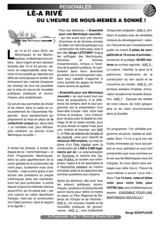 REGIONALES
                LÈ-A RIVÉ
                        OU L’HEURE DE NOUS-MEMES A SONNÉ !
                                           Pour ces élections, « Ensemble          Unique bien préparée.- AXE 4 : Am-
                                           pour une Martinique nouvelle »          bition et audace avec de véritables
                                           - qui est avant tout une réunion
                                           dʼhommes et de femmes animés            moteurs du développement : relan-
                                           du désir non feint de participer à la   cer lʼéconomie par lʼinvestissement
                                           construction de notre pays, avec à      public en créant 2 pôles de com-
       es 14 et 21 mars 2010, les

L      Martiniquais et les Martini-
       quaises, la Martinique tout en-
tière, dans lʼesprit de leur décision
                                         leur tête Serge LETCHIMY- brigue
                                         les suffrages des Martiniquais.
                                         Hommes             et         femmes
                                         dʼexpérience(s), rompus à lʼexer-
                                                                                   pétitivité et 10 zones dʼactivités ;
                                                                                   conserver et protéger 40.000 hec-
                                                                                   tares de surface agricole.- AXE 5 :
éclairée des 10 et 24 janvier, de-       cice de la gestion publique, ils sym-
vront, en responsabilité, acter leur                                               La culture, lʼidentité, le sport et le
                                         bolisent dans leurs diversités
choix dʼune société qui réponde aux      plurielles cet enrichissement salu-       patrimoine,    fondements      de    la
défis de notre époque et sceller dé-     taire seul capable dʼapporter à           construction du lien social et de
finitivement leur volonté dʼexplorer     notre société les gages de lende-
les champs de tous les possibles                                                   lʼouverture au monde.- AXE 6 : Un
                                         mains sereins et apaisés.
par la mise en œuvre de nouvelles                                                  territoire solidaire dʼhabitat, dʼinno-
politiques publiques et écono-           « Ensemble pour une Martinique
                                                                                   vation sociale et de réussite éduca-
miques, plus audacieuses.                nouvelle » se veut avant tout une
                                         force de propositions. A la diffé-        tive.- AXE 7 : Epouser les réalités
Ce scrutin leur permettra de choisir     rence de certains dont le seul pro-       de notre nature, de notre géogra-
et de retenir, dans le cadre du re-      gramme est la présentation dʼun           phie et de notre environnement
nouvellement de lʼAssemblée Ré-          bilan-alibi trompe- lʼœil, notre liste
                                         innove et propose : tout dʼabord,         dans la Caraïbe.
gionale, leurs représentants qui
prépareront la mise en place de la       pour ne plus subir la fatalité du chô-
collectivité unique qui, devra être      mage et de la casse sociale, pour
« un véritable outil, plus efficace,     ne plus diviser et rejeter mais pour
                                         unir, motiver et impulser, son AXE        Un programme ! Un véritable pro-
plus cohérent, au service dʼune
Martinique nouvelle ».                   1 : le Plan de relance de lʼemploi et     gramme structuré, réaliste et réali-
                                         de lʼactivité avec pour objectif de
                                                                                   sable. Alors ? Il nʼy a quʼà voir ces
                                         retrouver 500 emplois. La mise en
                                         place dʼun Plan Habitat avec la           foules immenses qui nous accueil-
A toutes les phases, à toutes les        construction de 1.500 à 2.000 loge-       lent et nous sollicitent et nous font
étapes de ce « bond historique », le     ments par an. La redynamisation           comprendre que nous sommes sur
Parti Progressiste Martiniquais,         du Tourisme, la relance des Tra-
dans sa juste appréhension de la         vaux Publics, le soutien aux entre-       la voir que les Martiniquais nous ont
vision globale de la construction de     prises, lʼappui à la vie associative et   indiquée. Ils nous disent sans am-
notre pays, lucidement mais avec         à lʼéconomie solidaire au travers         bages que cette fois-ci, lʼheure de
humilité – mais surtout grâce à son      dʼemplois aidés et en apportant des
                                         services quotidiens aux citoyens.         nous-mêmes a sonné ! Lè-a rivé !
écoute des pulsations du peuple
martiniquais dans ses manifesta-                                                   Alors ? Le 14 mars, votez et faites
                                         Après les élections, dès avril, tous
tions les plus profondes- a prôné                                                  voter pour notre liste, pour
                                         les acteurs politiques, écono-
depuis toujours la méthode retenue       miques, syndicaux et socioculturels       VOTRE liste, pour la Martinique qui
aujourdʼhui, qui ne passe pas « par      seront réunis pour définir et mettre      espère : ENSEMBLE POUR UNE
une rupture du cadre républicain         en place un Plan Régional de Re-
français, mais par la construction                                                 MARTINIQUE NOUVELLE !
                                         lance de lʼEmploi et de lʼActivité.-
dʼun idéal commun, dans le respect       AXE 2 : Un nouveau modèle et de
et la dignité ».                         nouvelles pratiques de gouver-
                                         nance.- AXE 3 : Une Collectivité
                                                                                                  Serge SOUFFLEUR
                                 Le Progressiste - Page 3 - Mercredi 10 mars 2010
 