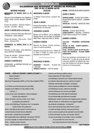 REGIONALES
                           CALENDRIER DES REUNIONS ET PRISES DE PAROLES
                                                      (DU 10 AU 13 MARS 2010)
          MORNE ROUGE                                              DUCOS                            MARIN – CANTINE SCOLAIRE DU BOURG
MERCREDI 10 MARS 2010 à 18                           MERCREDI 10 MARS
heures                                                                                              JEUDI 11 MARS :

Réunion à Fond Abattoir chez Madame                  La Débat- Fond Panier- Lazaret- Ro-
                                                                                                    SAINTE-ANNE – PLACE DU 22 MAI –
Adèle JEAN LOUIS (Maison DOME-                       chelle
                                                                                                    QUARTIER CREVE CŒUR – COMME
TILE)                                                                                               LIMERY
                                                     JEUDI 11 MARS
                                                                                                    VAUCLIN – BOURG – BORD DE MER
Prises de paroles : Savane Hubert –
                                                     Génipa-Baringthon- Durivage (les Lo-
Val Joli – Lourdes – Bourg                                                                          VENDREDI 12 MARS :
                                                     tissements)- La Cannaie-
JEUDI 11 MARS 2010 à 18 heures                                                                      DUCOS – PLACE DES FETES
                                                     VENDREDI 12 MARS
                                                                                                    SAINT-ESPRIT – BOURG – ESPACE
Réunion à Savane Petit chez Monsieur
                                                     Bourg- Lot La Marie- Lot La Sérénité-          CONTIGUE A SALLE FITT DUVAL
et Madame Julien BANCE
                                                     Rivière Pierre (en journée) et GRAND
                                                     MEETING Place des fêtes à 18H30.               SAMEDI 13 MARS :
Prises de paroles : Rue Lucie – Fond
Rose – Savane Petit                                  SAMEDI 13 MARS                                 Journée : TOURNEE CARAVANE
VENDREDI 12 MARS 2010 à 18                                                                          SUD
                                                     Marché du Bourg- Centre commer-                Soirée 18 H30 : SAINT-JOSEPH –
heures                                               ciaux- et autres quartiers                     CROIX MISSION
Réunion à Cité Clerc chez Madame                                                                    Final : Soirée à partir de 20 heures :
                                                     Rendez-vous tous les soirs : Relais de
Suzy SAINTE THERESE                                                                                 FORT DE FRANCE – PLACE ABBE
                                                     la Yole à 17H00 ou avant pour les
                                                                                                    GREGOIRE
                                                     équipes qui le peuvent.
Prises de paroles : Savane Hubert –
Val Joli – Lourdes – Bourg                                  **************************              Tous les meetings commencent à 18
                                                                                                    heures 30 - Lʼordre de prise de parole
SAMEDI 13 MARS 2010                                  MERCREDI 10 MARS :                             nʼest pas prédéfini et dépend de lʼarri-
                                                                                                    vée des orateurs et de leurs engage-
CARAVANE au MORNE ROUGE et à                         DIAMANT – BOURG – PLACE DE                     ments sur dʼautres points.
SAINT PIERRE                                         LʼEGLISE
                                                     ANSES DʼARLET – PETITE ANSE

POEME : « SERS-JE CESAIRE ? AIMER LETCHIMY ? »                             Letchimy est l'homme politique actuel,
       Sers-je Césaire ?                                                   le plus inspiré par CE" père spirituel "!
       Aimer Letchimy ?                                                    une Martinique autonome pour Césaire était le dessein,
Mes Amis Progressistes (MAP), cé Pou Péyi-a Matinik (PPM) !                la construire désormais est pour Letchimy le destin !
                                                                           Urbaniste, économiste, écologiste, concepteur,
Le 14 février, pour les amoureux en est la fête,                           calme,mesuré,conciliateur,il en sera le réalisateur!
occasion d'une réflexion sur les projets en tête.                          Une Martinique en paix, cultivant sa diversité,
        LʼAmour...?                                                        comme richesse,et non comme une fatalité...
-amour de soi, sans narcissisme, cʼest se respecter,                       Une Martinique dont il fait valoir la biodiversité,
             évoluer et se préserver !                                     d'une richesse telle que fortement convoitée!
-amour de l'autre, comme un frère, ou la " sister ",                       Martiniquais, certains hommes sont happés par leur destinée,
             le respecter et le préserver!                                 celle de Césaire en 1946 était de nous gagner l'égalité,
-amour de la Martinique,"ti paradi an-nou", la respecter,                  des droits,de considération , la fraternité !
             la faire évoluer et la préserver !                            Qu'en est-il maintenant dans cette France ruinée?
Aimer, cʼest déjà ne plus penser à soi tout seul, et,                      Le destin de Serge Letchimy n'est pas personnel,
à travers l'autre,s'investir dans la collectivité,                         c'est un parcours guidé par les aspirations autonomistes,
pour le pays , maintenant et la postérité!                                 en faveur de l'essor du pays, quoi de plus naturel ?
Être responsable d'une collectivité, c'est penser "NOUS",                  Au sens le plus large et humaniste, c'est un socialiste !
au nom du peuple, et vouloir le Bonheur de TOUS .                                 Je te souhaite "bon vent" cher Ami,
Aimé ... Césaire, le bien nommé !                                                 pour la gouvernance de notre cher pays !
Serge ...par la Martinique est réclamé !                                                                                         Alain Philipbert
                                           Le Progressiste - Page 6 - Mercredi 10 mars 2010
 