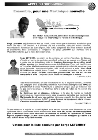 APPEL DU GROS-MORNE

       Ensemble, pour une Martinique nouvelle




                                 Les 14 et 21 mars prochains, se tiendront des élections régionales
                                 dont l’issue sera importante pour l’avenir de la Martinique.


Serge LETCHIMY, député-maire de Fort de France, a été sollicité par de nombreux martiniquais pour
mener une liste à ces élections. Il a présenté une liste d’ouverture, n’excluant aucune sensibilité,
rassemblant des martiniquais de toutes origines, mais surtout compétents dans leurs domaines d’activité
et expérimentés. Nous connaissons la compétence de Serge LETCHIMY qu’il manifeste tant à
l’Assemblée nationale qu’à la mairie de Fort de France.


                Serge LETCHIMY, un enfant de la commune, un homme d’ouverture, de dialogue,
                d’écoute, un homme de conviction, compétent, un homme qui propose avec l’équipe qu’il
                a choisie pour les régionales un projet fort de relance économique du pays bien pensé
                et bien structuré pour toutes les communes de la Martinique. En un mot c’est l’homme
                qu’il nous faut à la Région pour organiser en toute sérénité la collectivité unique que nous
                avons demandée : voilà mes motivations, voilà ce qui a conduit le Maire Albert JEAN
                ZEPHIRIN et une majorité de son Conseil             municipal à porter leur choix sur la liste
                conduite par Serge LETCHIMI. Population gros-mornaise, pas une voix ne doit
                manquer le 14 mars. L’enjeu est capital. TOUS aux urnes pour la victoire.
                                                                                             Christiane MAGE


                Très chers compatriotes, lors des consultations des 10 et 24 janvier derniers, j’ai menée
                une campagne ardue avec le Mouvement des Autonomistes et Progressistes (MAP) qui
                prônait le NON à l’article 74 et le OUI à la Collectivité Unique. Ceux qui déclaraient hier
                ne pas pouvoir développer la Martinique dans le cadre de l’article 73 ne peuvent être
                reconduit. s
                La Martinique est en récession historique et le plan de relance de l’activité
                économique que nous proposons dans notre programme permettra à un maximum de
                Martiniquais de retrouver une activité. L’immense majorité des Gros-Mornais avait
                suivi les recommandations du MAP, je vous demande par conséquent, dès le 14 mars,
                d’apporter un soutien aussi massif à cette liste.
                                                                                      Patrice DINTIMILLE


Si nous obtenons la majorité au conseil régional, nous saurons apporter notre dévouement et notre
dynamisme dans la conduite des affaires martiniquaises. Pour notre part, au-delà de notre engagement
pour la Martinique nous nous efforcerons de défendre les intérêts du Gros-Morne au conseil
régional, auprès de Serge LETCHIMY qui n’oublie jamais une occasion de rappeler qu’il est né et a
vécu au Gros-Morne au quartier Dosithée.



      Votons pour la liste conduite par Serge LETCHIMY


                            Le Progressiste - Page 9 - Mercredi 10 mars 2010
 