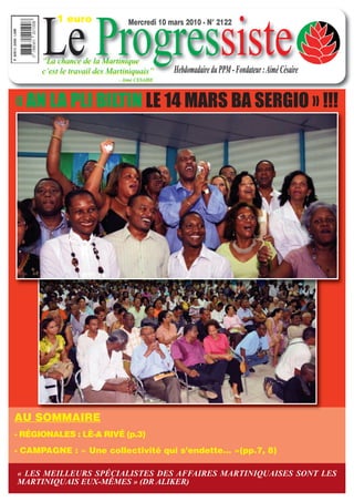1 euro


      Le Progressiste
                                Mercredi 10 mars 2010 - N° 2122



      “La chance de la Martinique
      c’est le travail des Martiniquais”      Hebdomadaire du PPM - Fondateur : Aimé Césaire
                             - Aimé CESAIRE




« AN LA PLI BILTIN LE 14 MARS BA SERGIO » !!!




AU SOMMAIRE
- RÉGIONALES : LÈ-A RIVÉ (p.3)
- CAMPAGNE : « Une collectivité qui s’endette... »(pp.7, 8)

« LES MEILLEURS SPÉCIALISTES DES AFFAIRES MARTINIQUAISES SONT LES
MARTINIQUAIS EUX-MÊMES » (DR ALIKER)
 
