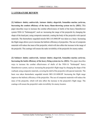 COMBAT VEHICLE - TOS.1
Veermata Jijabai Technological Institute, M. Tech. (Defence Technology)
Page No.7
2. LITERATURE REVIEW
[1] Sukharev dmitry andreevich, Antonov dmitry olegovich, Semashko marina yurievna,
Increasing the combat efficiency of the heavy flame-throwing system tos-1a. (2021). This
paper describes ways to increase the combat effectiveness of shells of the heavy flamethrower
system TOS-1A "Solntsepyok", such as: increasing the range of the projectile by changing the
shape of the head part, using composite materials, coating the body of the projectile with special
materials. The thermobaric unguided missile MO.1.01.04M.OP was taken as a basis. Increasing
the flight range allows you to increase the ballistic efficiency of projectiles. The use of composite
materials will reduce the mass of the projectile, which will also affect the increase in the range of
the projectile. The coatings will ensure the radio invisibility of the projectile for enemy radars.
[2] Sukharev dmitry andreevich, Antonov dmitry olegovich, Semashko marina yurievna.
Increasing the battle efficiency of the heavy firing system tos-1a. (2021). This paper describes
ways to increase the combat effectiveness of shells of the TOS-1A "Solntsepek" heavy
flamethrower system, such as: increasing the projectile's flight range by changing the shape of the
warhead, using composite materials, covering the shell of the projectile with special materials. The
basis was taken thermobaric unguided missile MO.1.01.04M.OP. Increasing the flight range
improves the ballistic efficiency of the projectiles. The use of composite materials will reduce the
mass of the projectile, which will also affect the increase in the projectile's flight range. The
coatings will ensure the projectile's radio invisibility for enemy locators
 