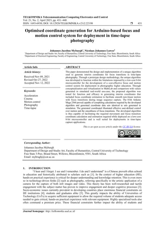 TELKOMNIKA Telecommunication Computing Electronics and Control
Vol. 21, No. 2, April 2023, pp. 431~440
ISSN: 1693-6930, DOI: 10.12928/TELKOMNIKA.v21i2.22198  431
Journal homepage: http://telkomnika.uad.ac.id
Optimised coordinate generation for Arduino-based focus and
motion control system for deployment in time-lapse
photography
Johannes Jacobus Myburgh1
, Nicolaas Johannes Luwes2
1
Department of Design and Studio Art, Faculty of Humanities, Central University of Technology, Free State, Bloemfontein, South Africa
2
Department of Electrical Engineering, Faculty of Engineering, Central University of Technology, Free State, Bloemfontein, South Africa
Article Info ABSTRACT
Article history:
Received Nov 09, 2021
Revised Oct 27, 2022
Accepted Nov 12, 2022
This paper demonstrated the design and implementation of a unique algorithm
used to generate interim coordinates for focus transitions in time-lapse
photography. Through a prototype design methodology, the unique algorithm
was developed to function within the limitations imposed by a low-cost 8-bit
microcontroller for the development of a cost-effective focus and motion
control system for deployment in photographic higher education. Through
conceptualization and virtualization in MathLab and comparison with values
generated in simulated real-world use-case, the proposed algorithm was
tested for function and efficacy in generating interim coordinates that
included focus coordinate estimation to facilitate smooth non-linear motion
with focus transitions during image sequence capture. The 8-bit Arduino
Mega 2560 proved capable of completing calculations required by the developed
algorithm and generated coordinate data sets identical to sets generated in
simulation. The generated coordinated illustrated effective user-defined control
over motion and the smoothness of focus transitions. The developed algorithm
is thus capable of facilitating the required movement and focus transition
coordinate calculation and estimation required while deployed on a low-cost
8-bit microcontroller and is well suited for deployments in time-lapse
capture applications.
Keywords:
Acceleration
Cinema
Motion control
Photography
Time-lapse
This is an open access article under the CC BY-SA license.
Corresponding Author:
Johannes Jacobus Myburgh
Department of Design and Studio Art, Faculty of Humanities, Central University of Technology
Free State 3 Pres. Brand Street, Willows, Bloemfontein, 9301, South Africa
Email: mybrughj@cut.ac.za
1. INTRODUCTION
“I hear and I forget. I see and I remember. I do and I understand” is a Chinese proverb often echoed
in education and historically attributed to scholars such as [1]. In the context of higher education (HE),
hands-on practical experience is critical for deeper understanding and knowledge retention. This is even more
so in technology-driven fields [2] such as photography, referring specifically to the artistic application of a
camera for the capture of both still images and video. This theory has been well-researched and tactile
engagement with the subject matter has proven to improve engagement and deeper cognitive processes [3].
Socio-economic issues currently prevalent in developing countries place enormous financial constraints on
HE institutions [4], students and graduates alike [5]. This greatly impacts the ability of Universities of
Technology (UoTs) to acquire sufficient equipment to allow the required volume of students adequate access
needed to gain critical, hands-on practical experience with relevant equipment. Highly specialized tools also
often command a premium price. These financial constraints further impact the ability of students and
 