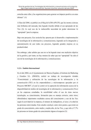 “Nivel de gestión de las Tecnologías de información y comunicaciones en la empresa
     Agro Exportadora Ecoacuiola Sac. Durante el primer semestre del año 2009”


estrecha entre ellas y las organizaciones para generar un impacto positivo en estas
últimas”. (1)

A fines del 2006, se publico en el blog de la DIA (PUCP), que las mentes exitosas
más brillantes del mercado, han logrado triunfar debido al uso apropiado de las
Tics (2); lo cual nos da la indiscutible necesidad de poder determinar lo
“apropiado” para la empresa.

Bajo este proyecto, Eco acuícola Sac apuesta por el desarrollo e implementación
de tecnologías de la información y comunicaciones, logrando así la integración y
automatización de casi todos sus procesos, logrando grandes mejoras en su
productividad.

Sin embargo, cabe señalar que aun no se ha logrado tener una medición objetiva
de la gestión y por tanto, no hay manera de saber que tan “apropiada” ha sido el
uso de las tecnologías de la información y comunicaciones.




1.2.1.- Ámbito Internacional

En el año 2004, en el Ayuntamiento de Murcia (España), el Instituto de Marketing
y Estudios S.L. (IMAES), realizó un trabajo de investigación titulado
“Conocimiento y utilización de las tecnologías de la información y la
comunicación (TIC) en los emprendedores y microempresas apoyadas por el
Proyecto MICRO”, el cual se centró en la captación de información acerca de la
disponibilidad de medios de tecnologías de la información y comunicación (Tics)
en las empresas estudiadas, la sensibilidad sobre el uso de éstas nuevas
tecnologías, su conocimiento, formación para su manejo correcto, entre otros;
obteniéndose importantes resultados acerca del conocimiento y uso de las Tics
según la actividad de la empresa, el número de trabajadores, el sexo y la edad de
las personas entrevistadas. Este estudio concluyó, entre otros puntos, que existe un
grado de conocimiento, entre medio y medio-alto, de las Tics, y que sólo el 7.7%
de personas no tienen grado de conocimiento alguno al respecto (3).




Br. Ing. Roberto Antonio Panta García                                            14
 