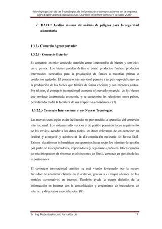 “Nivel de gestión de las Tecnologías de información y comunicaciones en la empresa
     Agro Exportadora Ecoacuiola Sac. Durante el primer semestre del año 2009”


       HACCP Gestión sistema de análisis de peligros para la seguridad
       alimentaria



1.3.2.- Comercio Agroexportador

1.3.2.1- Comercio Exterior

El comercio exterior conocido también como Intercambio de bienes y servicios
entre países. Los bienes pueden definirse como productos finales, productos
intermedios necesarios para la producción de finales o materias primas o
productos agrícolas. El comercio internacional permite a un país especializarse en
la producción de los bienes que fabrica de forma eficiente y con menores costos.
Por último, el comercio internacional aumenta el mercado potencial de los bienes
que produce determinada economía, y se caracteriza las relaciones entre países,
permitiendo medir la fortaleza de sus respectivas económicas. (7)

1.3.2.2.- Comercio Internacional y sus Nuevas Tecnologías.

Las nuevas tecnologías están facilitando en gran medida la operativa del comercio
internacional. Los sistemas informáticos y de gestión permiten hacer seguimiento
de los envíos, acceder a los datos todos, los datos relevantes de un conteiner en
destino y compartir y administrar la documentación necesaria de forma fácil.
Existen plataformas informáticas que permiten hacer todos los trámites de gestión
por parte de los exportadores, importadores y organismos públicos. Buen ejemplo
de esta integración de sistemas es el siscomex de Brasil, centrado en gestión de las
exportaciones.

El comercio internacional también se está viendo fomentado por la mayor
facilidad de encontrar clientes en el exterior, gracias a él mayor alcance de los
portales corporativos en internet. También ayuda la mayor difusión de la
información en Internet con la consolidación y crecimiento de buscadores de
internet y directorios especializados. (8)




Br. Ing. Roberto Antonio Panta García                                            17
 