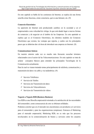“Nivel de gestión de las Tecnologías de información y comunicaciones en la empresa
     Agro Exportadora Ecoacuiola Sac. Durante el primer semestre del año 2009”


En este capítulo se habla de los comienzos de Internet, se explica de una forma
sencilla cómo funciona, cómo conectarse, qué es una Intranet, etc. (9)


Comercio Electrónico
La aparición de Internet está produciendo cambios en la sociedad y en el
empresariado a una velocidad de vértigo, lo que está dando lugar a nuevas formas
de comerciar y de negociar en el ámbito de las Empresas. En este apartado se
explica qué es el Comercio Electrónico, los distintos modelos de Comercio
Electrónico que existen, las ventajas que reporta, y cuáles son los principales
pasos que se deberían dar a la hora de introducir una empresa en Internet. (9)


Comunicaciones básicas
En nuestro entorno cada vez es mucho más frecuente escuchar términos
relacionados con el sector de las Telecomunicaciones. En este capítulo se trata de
aclarar     conceptos básicos para entender las principales Tecnologías de la
Comunicación actualmente.
Para lo cual se vienen tratando temas principalmente de telefonía, comunicación y
transmisión de datos vía cable y vía inalámbrica. (9)


          Servicio Telefónico
          Servicio de Telefax
          Servicios de Transmisión de datos
          Servicios de Teleconferencia
          Servicios de Transmisión de videos


Negocio a Negocio B2B (Business Business)
Los B2B es una filosofía empresarial orientada a la satisfacción de las necesidades
del consumidor, como consecuencia de esto se obtienen utilidades.
Podemos concluir que en el mercado nos encontramos con productos y/o servicios
para el consumidor y para las organizaciones (empresas). Entonces el Marketing
para el mercado empresarial, Marketing B2B, no es más que los procesos
involucrados en la comercialización de bienes y servicios entre los usuarios



Br. Ing. Roberto Antonio Panta García                                            23
 