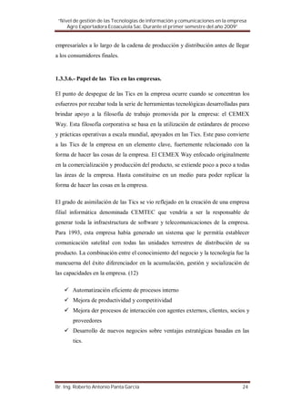 “Nivel de gestión de las Tecnologías de información y comunicaciones en la empresa
     Agro Exportadora Ecoacuiola Sac. Durante el primer semestre del año 2009”


empresariales a lo largo de la cadena de producción y distribución antes de llegar
a los consumidores finales.


1.3.3.6.- Papel de las Tics en las empresas.

El punto de despegue de las Tics en la empresa ocurre cuando se concentran los
esfuerzos por recabar toda la serie de herramientas tecnológicas desarrolladas para
brindar apoyo a la filosofía de trabajo promovida por la empresa: el CEMEX
Way. Esta filosofía corporativa se basa en la utilización de estándares de proceso
y prácticas operativas a escala mundial, apoyados en las Tics. Este paso convierte
a las Tics de la empresa en un elemento clave, fuertemente relacionado con la
forma de hacer las cosas de la empresa. El CEMEX Way enfocado originalmente
en la comercialización y producción del producto, se extiende poco a poco a todas
las áreas de la empresa. Hasta constituirse en un medio para poder replicar la
forma de hacer las cosas en la empresa.

El grado de asimilación de las Tics se vio reflejado en la creación de una empresa
filial informática denominada CEMTEC que vendría a ser la responsable de
generar toda la infraestructura de software y telecomunicaciones de la empresa.
Para 1993, esta empresa había generado un sistema que le permitía establecer
comunicación satelital con todas las unidades terrestres de distribución de su
producto. La combinación entre el conocimiento del negocio y la tecnología fue la
mancuerna del éxito diferenciador en la acumulación, gestión y socialización de
las capacidades en la empresa. (12)

       Automatización eficiente de procesos interno
       Mejora de productividad y competitividad
       Mejora der procesos de interacción con agentes externos, clientes, socios y
       proveedores
       Desarrollo de nuevos negocios sobre ventajas estratégicas basadas en las
       tics.




Br. Ing. Roberto Antonio Panta García                                            24
 