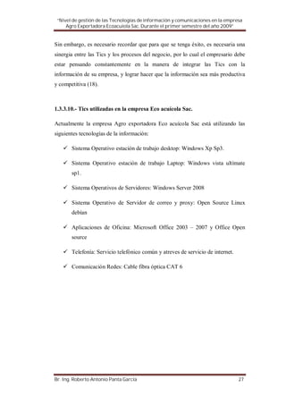 “Nivel de gestión de las Tecnologías de información y comunicaciones en la empresa
     Agro Exportadora Ecoacuiola Sac. Durante el primer semestre del año 2009”


Sin embargo, es necesario recordar que para que se tenga éxito, es necesaria una
sinergia entre las Tics y los procesos del negocio, por lo cual el empresario debe
estar pensando constantemente en la manera de integrar las Tics con la
información de su empresa, y lograr hacer que la información sea más productiva
y competitiva (18).



1.3.3.10.- Tics utilizadas en la empresa Eco acuícola Sac.

Actualmente la empresa Agro exportadora Eco acuícola Sac está utilizando las
siguientes tecnologías de la información:

       Sistema Operativo estación de trabajo desktop: Windows Xp Sp3.

       Sistema Operativo estación de trabajo Laptop: Windows vista ultímate
       sp1.

       Sistema Operativos de Servidores: Windows Server 2008

       Sistema Operativo de Servidor de correo y proxy: Open Source Linux
       debían

       Aplicaciones de Oficina: Microsoft Office 2003 – 2007 y Office Open
       source

       Telefonía: Servicio telefónico común y atreves de servicio de internet.

       Comunicación Redes: Cable fibra óptica CAT 6




Br. Ing. Roberto Antonio Panta García                                            27
 