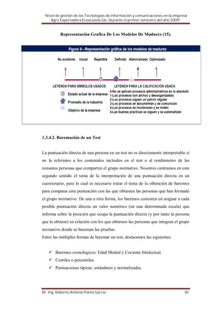 “Nivel de gestión de las Tecnologías de información y comunicaciones en la empresa
     Agro Exportadora Ecoacuiola Sac. Durante el primer semestre del año 2009”


          Representación Grafica De Los Modelos De Madurez (15).




1.3.4.2. Baremación de un Test


La puntuación directa de una persona en un test no es directamente interpretable si
no la referimos a los contenidos incluidos en el test o al rendimiento de las
restantes personas que comparten el grupo normativo. Nosotros centramos en este
segundo sentido el tema de la interpretación de una puntuación directa en un
cuestionario, para lo cual es necesario tratar el tema de la obtención de baremos
para comparar esta puntuación con las que obtienen las personas que han formado
el grupo normativo. De una u otra forma, los baremos consisten en asignar a cada
posible puntuación directa un valor numérico (en una determinada escala) que
informa sobre la posición que ocupa la puntuación directa (y por tanto la persona
que la obtiene) en relación con los que obtienen las personas que integran el grupo
normativo donde se bareman las pruebas.
Entre las múltiples formas de baremar un test, destacamos las siguientes:


       Baremos cronológicos: Edad Mental y Cociente Intelectual.
       Centiles o percentiles.
       Puntuaciones típicas: estándares y normalizadas.




Br. Ing. Roberto Antonio Panta García                                            30
 