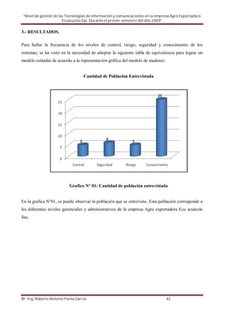 “Nivel de gestión de las Tecnologías de información y comunicaciones en la empresa Agro Exportadora
                        Ecoacuiola Sac. Durante el primer semestre del año 2009”

3.- RESULTADOS.

Para hallar la frecuencia de los niveles de control, riesgo, seguridad y conocimiento de los
sistemas; se ha visto en la necesidad de adoptar la siguiente tabla de equivalencia para lograr un
modelo estándar de acuerdo a la representación gráfica del modelo de madurez.


                                   Cantidad de Población Entrevistada




                           Grafico N° 01: Cantidad de población entrevistada


En la grafica N°01, se puede observar la población que se entrevisto. Esta población corresponde a
los diferentes niveles gerenciales y administrativos de la empresa Agro exportadora Eco acuícola
Sac.




Br. Ing. Roberto Antonio Panta García                                           42
 