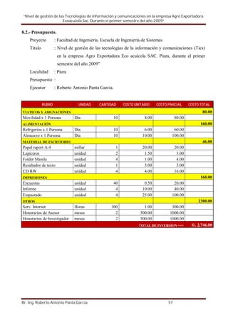 “Nivel de gestión de las Tecnologías de información y comunicaciones en la empresa Agro Exportadora
                        Ecoacuiola Sac. Durante el primer semestre del año 2009”

8.2.- Presupuesto.
    Proyecto         : Facultad de Ingeniería. Escuela de Ingeniería de Sistemas
    Titulo           : Nivel de gestión de las tecnologías de la información y comunicaciones (Tics)
                      en la empresa Agro Exportadora Eco acuícola SAC. Piura, durante el primer
                      semestre del año 2009”
    Localidad        : Piura
    Presupuesto :
    Ejecutor         : Roberto Antonio Panta García.


             RUBRO                UNIDAD     CANTIDAD       COSTO UNITARIO    COSTO PARCIAL      COSTO TOTAL

VIATICOS Y ASIGNACIÓNES                                                                                 80.00
Movilidad x 1 Persona           Día                    10              8.00              80.00
ALIMENTACIÓN                                                                                           160.00
Refrigerios x 1 Persona         Día                    10              6.00           60.00
Almuerzo x 1 Persona            Día                    10             10.00          100.00
MATERIAL DE ESCRITORIO                                                                                  46.00
Papel report A-4                millar                 1              20.00              20.00
Lapiceros                       unidad                 2               1.50               3.00
Folder Manila                   unidad                 4               1.00               4.00
Resaltador de texto             unidad                 1               3.00               3.00
CD RW                           unidad                 4               4.00              16.00
IMPRESIONES                                                                                            160.00
Encuestas                       unidad                 40              0.50           20.00
Informe                         unidad                  4             10.00           40.00
Empastado                       unidad                  4             25.00          100.00
OTROS                                                                                                 2300.00
Serv. Internet                 Horas                300                1.00          300.00
Honorarios de Asesor           meses                  2              500.00         1000.00
Honorarios de Investigador     meses                  2              500.00         1000.00
                                                                    TOTAL DE INVERSION ==>        S/. 2,746.00




Br. Ing. Roberto Antonio Panta García                                               57
 