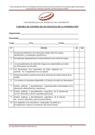 “Nivel de gestión de las Tecnologías de información y comunicaciones en la empresa Agro Exportadora
                        Ecoacuiola Sac. Durante el primer semestre del año 2009”




         VARIABLE DE CONTROL DE TECNOLOGÍAS DE LA INFORMACIÓN


Organización ____________________________________________________________

Encuestado_______________________________________________________________

Cargo _______________Área___________________________Fecha:_______________

 N°                                      ÍTEMS                                          SI    NO

  1   Existen procedimientos de control para mitigar todos los riesgos
      identificados y considerados significativos
  2   Son aplicados apropiadamente los procedimientos de control de riesgos

  3     Los procedimientos de control de riesgos son comprendidos por todos
       los funcionarios involucrados
  4   Los funcionarios son conscientes de cómo impactan sus
      acciones en la organización en su conjunto
  5   Existen documentos escritos acerca de la estructura de control interno de la
      unidad
  6    Los mismos se encuentran disponibles y al alcance de todos los funcionarios

  7   Existen políticas y procedimientos organizacionales (relacionadas con la
      planeación, administración y monitoreo)
  8   Existen políticas y procedimientos específicos de la función del
      servicio informático, para la seguridad operacional
  9   Existen políticas y procedimientos específicos de la función
      del servicio informático, para el control interno
 10 Los empleados son conscientes y comprenden, las políticas y
    procedimientos relativos al monitoreo del control interno




Br. Ing. Roberto Antonio Panta García                                           61
 