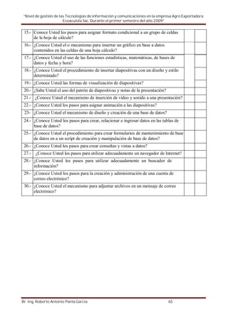 “Nivel de gestión de las Tecnologías de información y comunicaciones en la empresa Agro Exportadora
                        Ecoacuiola Sac. Durante el primer semestre del año 2009”


 15.- Conoce Usted los pasos para asignar formato condicional a un grupo de celdas
      de la hoja de cálculo?
 16.- ¿Conoce Usted el o mecanismo para insertar un gráfico en base a datos
      contenidos en las celdas de una hoja cálculo?
 17.- ¿Conoce Usted el uso de las funciones estadísticas, matemáticas, de bases de
      datos y fecha y hora?
 18.- ¿Conoce Usted el procedimiento de insertar diapositivas con un diseño y estilo
      determinado?
 19.- ¿Conoce Usted las formas de visualización de diapositivas?
 20.- ¿Sabe Usted el uso del patrón de diapositivas y notas de la presentación?
 21.- ¿Conoce Usted el mecanismo de inserción de vídeo y sonido a una presentación?
 22.- ¿Conoce Usted los pasos para asignar animación a las diapositivas?
 23- ¿Conoce Usted el mecanismo de diseño y creación de una base de datos?
 24.- ¿Conoce Usted los pasos para crear, relacionar e ingresar datos en las tablas de
      base de datos?
 25.- ¿Conoce Usted el procedimiento para crear formularios de mantenimiento de base
      de datos en a un script de creación y manipulación de base de datos?
 26.- ¿Conoce Usted los pasos para crear consultas y vistas a datos?
 27.-   ¿Conoce Usted los pasos para utilizar adecuadamente un navegador de Internet?
 28.- ¿Conoce Usted los pasos para utilizar adecuadamente un buscador de
      información?
 29.- ¿Conoce Usted los pasos para la creación y administración de una cuenta de
      correo electrónico?
 30.- ¿Conoce Usted el mecanismo para adjuntar archivos en un mensaje de correo
      electrónico?




Br. Ing. Roberto Antonio Panta García                                             65
 