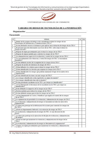 “Nivel de gestión de las Tecnologías de información y comunicaciones en la empresa Agro Exportadora
                        Ecoacuiola Sac. Durante el primer semestre del año 2009”




           VARIABLE DE RIESGO DE TECNOLOGÍAS DE LA INFORMACIÓN
    Organización: ____________________________________________________________
Encuestado: ____________________________________________________________




Br. Ing. Roberto Antonio Panta García                                           66
 