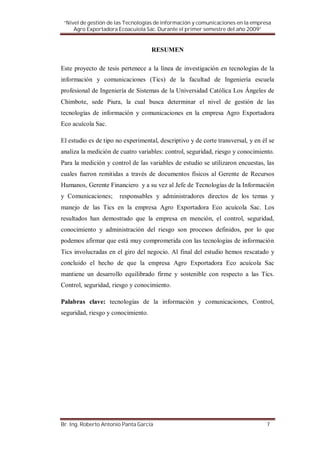 “Nivel de gestión de las Tecnologías de información y comunicaciones en la empresa
     Agro Exportadora Ecoacuiola Sac. Durante el primer semestre del año 2009”


                                    RESUMEN

Este proyecto de tesis pertenece a la línea de investigación en tecnologías de la
información y comunicaciones (Tics) de la facultad de Ingeniería escuela
profesional de Ingeniería de Sistemas de la Universidad Católica Los Ángeles de
Chimbote, sede Piura, la cual busca determinar el nivel de gestión de las
tecnologías de información y comunicaciones en la empresa Agro Exportadora
Eco acuícola Sac.

El estudio es de tipo no experimental, descriptivo y de corte transversal, y en él se
analiza la medición de cuatro variables: control, seguridad, riesgo y conocimiento.
Para la medición y control de las variables de estudio se utilizaron encuestas, las
cuales fueron remitidas a través de documentos físicos al Gerente de Recursos
Humanos, Gerente Financiero y a su vez al Jefe de Tecnologías de la Información
y Comunicaciones;      responsables y administradores directos de los temas y
manejo de las Tics en la empresa Agro Exportadora Eco acuícola Sac. Los
resultados han demostrado que la empresa en mención, el control, seguridad,
conocimiento y administración del riesgo son procesos definidos, por lo que
podemos afirmar que está muy comprometida con las tecnologías de información
Tics involucradas en el giro del negocio. Al final del estudio hemos rescatado y
concluido el hecho de que la empresa Agro Exportadora Eco acuícola Sac
mantiene un desarrollo equilibrado firme y sostenible con respecto a las Tics.
Control, seguridad, riesgo y conocimiento.

Palabras clave: tecnologías de la información y comunicaciones, Control,
seguridad, riesgo y conocimiento.




Br. Ing. Roberto Antonio Panta García                                             7
 