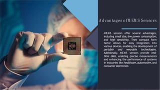 AdvantagesofM EM S Sensors
MEMS sensors offer several advantages,
including small size,low power consumption,
and high sensitivity. Their compact form
factor allows for easy integration into
various devices,enabling the development of
portable and wearable technologies.
Additionally, MEMS sensors provide real-
time data, enabling precise measurements
and enhancing the performance of systems
in industries like healthcare, automotive, and
consumer electronics.
 