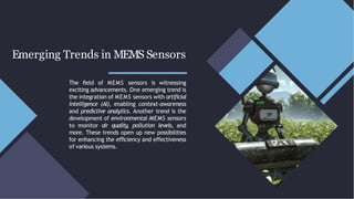 Emerging Trends in MEMS Sensors
The ﬁeld of MEMS sensors is witnessing
exciting advancements. One emerging trend is
the integration of MEMS sensors with artiﬁcial
intelligence (AI), enabling context-awareness
and predictive analytics. Another trend is the
development of environmental MEMS sensors
to monitor air quality, pollution levels, and
more. These trends open up new possibilities
for enhancing the efﬁciency and effectiveness
of various systems.
 