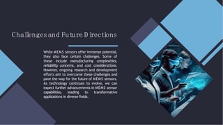 Chal
l
engesand Future Di
recti
ons
While MEMS sensors offer immense potential,
they also face certain challenges. Some of
these include manufacturing complexities,
reliability concerns, and cost considerations.
However, ongoing research and development
efforts aim to overcome these challenges and
pave the way for the future of MEMS sensors.
As technology continues to evolve, we can
expect further advancements in MEMS sensor
capabilities, leading to transformative
applications in diverse ﬁelds.
 