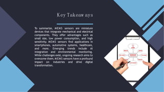 Key Takeaw ays
To summarize, MEMS sensors are miniature
devices that integrate mechanical and electrical
components. They offer advantages such as
small size, low power consumption, and high
sensitivity. MEMS sensors ﬁnd applications in
smartphones, automotive systems, healthcare,
and more. Emerging trends include AI
integration and environmental monitoring.
While challenges exist, ongoing research aims to
overcome them. M EMS sensors have a profound
impact on industries and drive digital
transformation.
 