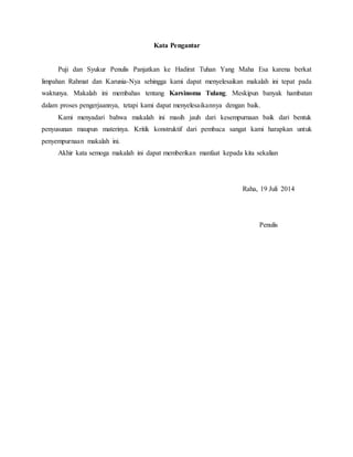 Kata Pengantar
Puji dan Syukur Penulis Panjatkan ke Hadirat Tuhan Yang Maha Esa karena berkat
limpahan Rahmat dan Karunia-Nya sehingga kami dapat menyelesaikan makalah ini tepat pada
waktunya. Makalah ini membahas tentang Karsinoma Tulang. Meskipun banyak hambatan
dalam proses pengerjaannya, tetapi kami dapat menyelesaikannya dengan baik.
Kami menyadari bahwa makalah ini masih jauh dari kesempurnaan baik dari bentuk
penyusunan maupun materinya. Kritik konstruktif dari pembaca sangat kami harapkan untuk
penyempurnaan makalah ini.
Akhir kata semoga makalah ini dapat memberikan manfaat kepada kita sekalian
Raha, 19 Juli 2014
Penulis
 