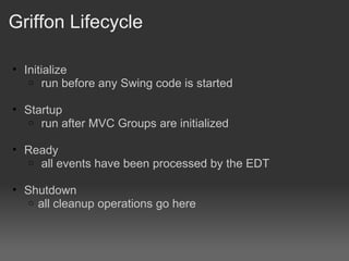 Griffon Lifecycle Initialize   run before any Swing code is started Startup   run after MVC Groups are initialized Ready   all events have been processed by the EDT Shutdown all cleanup operations go here 