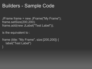 Builders - Sample Code JFrame frame = new JFrame("My Frame"); frame.setSize(200,200); frame.add(new JLabel("Test Label")); is the equivalent to : frame (title: "My Frame", size:[200,200]) {      label("Test Label") } 