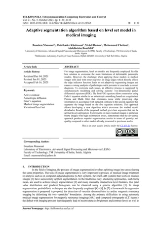 TELKOMNIKA Telecommunication Computing Electronics and Control
Vol. 21, No. 5, October 2023, pp. 1130~1138
ISSN: 1693-6930, DOI: 10.12928/TELKOMNIKA.v21i5.22365  1130
Journal homepage: http://telkomnika.uad.ac.id
Adaptive segmentation algorithm based on level set model in
medical imaging
Boualem Mansouri1
, Abdelkader Khobzaoui2
, Mehdi Damou1
, Mohammed Chetioui1
,
Abdelhakim Boudkhil1
1
Laboratory of Electronics, Advanced Signal Processing and Microwaves (LESM), Faculty of Technology, TM University of Saida,
Saida, Algéria
2
Mathematics Laboratory, Faculty of Exact Sciences, Djillali LIABES University of Sidi Bel Abbes, Algéria
Article Info ABSTRACT
Article history:
Received Dec 04, 2021
Revised Jan 01, 2023
Accepted Feb 16, 2023
For image segmentation, level set models are frequently employed. It offer
best solution to overcome the main limitations of deformable parametric
models. However, the challenge when applying those models in medical
images stills deal with removing blurs in image edges which directly affects
the edge indicator function, leads to not adaptively segmenting images and
causes a wrong analysis of pathologies wich prevents to conclude a correct
diagnosis. To overcome such issues, an effective process is suggested by
simultaneously modelling and solving systems’ two-dimensional partial
differential equations (PDE). The first PDE equation allows restoration using
Euler’s equation similar to an anisotropic smoothing based on a regularized
Perona and Malik filter that eliminates noise while preserving edge
information in accordance with detected contours in the second equation that
segments the image based on the first equation solutions. This approach
allows developing a new algorithm which overcome the studied model
drawbacks. Results of the proposed method give clear segments that can be
applied to any application. Experiments on many medical images in particular
blurry images with high information losses, demonstrate that the developed
approach produces superior segmentation results in terms of quantity and
quality compared to other models already presented in previeous works.
Keywords:
Active contour
Anisotropic diffusion
Euler’s equation
Medical image segmentation
Variational level set
This is an open access article under the CC BY-SA license.
Corresponding Author:
Boualem Mansouri
Laboratory of Electronics, Advanced Signal Processing and Microwaves (LESM)
Faculty of Technology, TM University of Saida, Saida, Algéria
Email: mansourieln@yahoo.fr
1. INTRODUCTION
In the field of imaging, the process of image segmentation involves splitting image into areas sharing
the same properties. The task of image segmentation is very important in process of medical image treatment
or analysis such as in computer-aided diagnostic (CAD) systems. Several CAD systems that work on medical
images [1] have successfully applied segmentation. In the traditional way, clustering approaches, such fuzzy
mean, are used to achieve image segmentation [2] and many manually created low-level features, like pixel
value distribution and gradient histogram, can be clustered using a genetic algorithm [3]. In image
segmentation, probabilistic techniques are also frequently employed [4]−[6]. In [7] a framework for regression
segmentation is proposed is proposed for detection of vascular abnormalities in cardiac magnetic resonance
imaging by delimiting the two ventricles’ boundaries. Among the primary difficulties in using automatic
medical image segmentation for magnetic resonance imaging (MRI) and computed tomography (CT) scans is
the defect with imaging process that frequently lead to inconsistencies brightness and contrast levels as well as
 