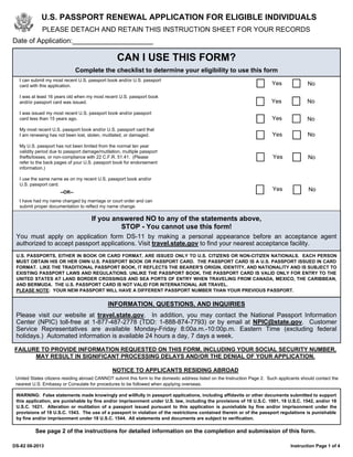 I can submit my most recent U.S. passport book and/or U.S. passport
card with this application.
I was at least 16 years old when my most recent U.S. passport book
and/or passport card was issued.
I was issued my most recent U.S. passport book and/or passport
card less than 15 years ago.
My most recent U.S. passport book and/or U.S. passport card that
I am renewing has not been lost, stolen, mutilated, or damaged.
My U.S. passport has not been limited from the normal ten year
validity period due to passport damage/mutilation, multiple passport
thefts/losses, or non-compliance with 22 C.F.R. 51.41. (Please
refer to the back pages of your U.S. passport book for endorsement
information.)
I use the same name as on my recent U.S. passport book and/or
U.S. passport card.
I have had my name changed by marriage or court order and can
submit proper documentation to reflect my name change.
Yes No
U.S. PASSPORT RENEWAL APPLICATION FOR ELIGIBLE INDIVIDUALS
PLEASE DETACH AND RETAIN THIS INSTRUCTION SHEET FOR YOUR RECORDS
CAN I USE THIS FORM?
Complete the checklist to determine your eligibility to use this form
Yes No
If you answered NO to any of the statements above,
STOP - You cannot use this form!
You must apply on application form DS-11 by making a personal appearance before an acceptance agent
authorized to accept passport applications. Visit travel.state.gov to find your nearest acceptance facility.
Yes No
Yes No
Yes No
--OR--
Date of Application:_____________________
U.S. PASSPORTS, EITHER IN BOOK OR CARD FORMAT, ARE ISSUED ONLY TO U.S. CITIZENS OR NON-CITIZEN NATIONALS. EACH PERSON
MUST OBTAIN HIS OR HER OWN U.S. PASSPORT BOOK OR PASSPORT CARD. THE PASSPORT CARD IS A U.S. PASSPORT ISSUED IN CARD
FORMAT. LIKE THE TRADITIONAL PASSPORT BOOK, IT REFLECTS THE BEARER'S ORIGIN, IDENTITY, AND NATIONALITY AND IS SUBJECT TO
EXISTING PASSPORT LAWS AND REGULATIONS. UNLIKE THE PASSPORT BOOK, THE PASSPORT CARD IS VALID ONLY FOR ENTRY TO THE
UNITED STATES AT LAND BORDER CROSSINGS AND SEA PORTS OF ENTRY WHEN TRAVELING FROM CANADA, MEXICO, THE CARIBBEAN,
AND BERMUDA. THE U.S. PASSPORT CARD IS NOT VALID FOR INTERNATIONAL AIR TRAVEL.
PLEASE NOTE: YOUR NEW PASSPORT WILL HAVE A DIFFERENT PASSPORT NUMBER THAN YOUR PREVIOUS PASSPORT.
FAILURE TO PROVIDE INFORMATION REQUESTED ON THIS FORM, INCLUDING YOUR SOCIAL SECURITY NUMBER,
MAY RESULT IN SIGNIFICANT PROCESSING DELAYS AND/OR THE DENIAL OF YOUR APPLICATION.
NOTICE TO APPLICANTS RESIDING ABROAD
United States citizens residing abroad CANNOT submit this form to the domestic address listed on the Instruction Page 2. Such applicants should contact the
nearest U.S. Embassy or Consulate for procedures to be followed when applying overseas.
DS-82 08-2013 Instruction Page 1 of 4
WARNING: False statements made knowingly and willfully in passport applications, including affidavits or other documents submitted to support
this application, are punishable by fine and/or imprisonment under U.S. law, including the provisions of 18 U.S.C. 1001, 18 U.S.C. 1542, and/or 18
U.S.C. 1621. Alteration or mutilation of a passport issued pursuant to this application is punishable by fine and/or imprisonment under the
provisions of 18 U.S.C. 1543. The use of a passport in violation of the restrictions contained therein or of the passport regulations is punishable
by fine and/or imprisonment under 18 U.S.C. 1544. All statements and documents are subject to verification.
See page 2 of the instructions for detailed information on the completion and submission of this form.
INFORMATION, QUESTIONS, AND INQUIRIES
Please visit our website at travel.state.gov. In addition, you may contact the National Passport Information
Center (NPIC) toll-free at 1-877-487-2778 (TDD: 1-888-874-7793) or by email at NPIC@state.gov. Customer
Service Representatives are available Monday-Friday 8:00a.m.-10:00p.m. Eastern Time (excluding federal
holidays.) Automated information is available 24 hours a day, 7 days a week.
Yes No
 