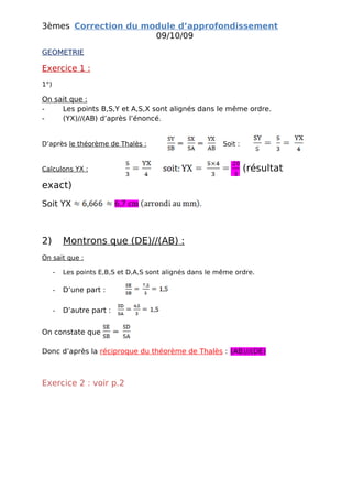 3èmes Correction du module d’approfondissement
                      09/10/09
GEOMETRIE

Exercice 1 :
1°)

On sait que :
-    Les points B,S,Y et A,S,X sont alignés dans le même ordre.
-    (YX)//(AB) d’après l’énoncé.


D’après le théorème de Thalès :                           Soit :


Calculons YX :                                                     (résultat
exact)
Soit YX



2)        Montrons que (DE)//(AB) :
On sait que :

      -   Les points E,B,S et D,A,S sont alignés dans le même ordre.

      -   D’une part :

      -   D’autre part :


On constate que

Donc d’après la réciproque du théorème de Thalès : (AB)//(DE)



Exercice 2 : voir p.2
 