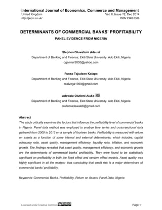International Journal of Economics, Commerce and Management
United Kingdom Vol. II, Issue 12, Dec 2014
Licensed under Creative Common Page 1
http://ijecm.co.uk/ ISSN 2348 0386
DETERMINANTS OF COMMERCIAL BANKS’ PROFITABILITY
PANEL EVIDENCE FROM NIGERIA
Stephen Oluwafemi Adeusi
Department of Banking and Finance, Ekiti State University, Ado Ekiti, Nigeria
ogamisir2005@yahoo.com
Funso Tajudeen Kolapo
Department of Banking and Finance, Ekiti State University, Ado Ekiti, Nigeria
realvega1959@gmail.com
Adewale Olufemi Aluko
Department of Banking and Finance, Ekiti State University, Ado Ekiti, Nigeria
olufemiadewale6@gmail.com
Abstract
The study critically examines the factors that influence the profitability level of commercial banks
in Nigeria. Panel data method was employed to analyze time series and cross-sectional data
gathered from 2000 to 2013 on a sample of fourteen banks. Profitability is measured with return
on assets as a function of some internal and external determinants, which includes; capital
adequacy ratio, asset quality, management efficiency, liquidity ratio, inflation, and economic
growth. The findings revealed that asset quality, management efficiency, and economic growth
are the determinants of commercial banks’ profitability. They were found to be statistically
significant on profitability in both the fixed effect and random effect models. Asset quality was
highly significant in all the models; thus concluding that credit risk is a major determinant of
commercial banks’ profitability.
Keywords: Commercial Banks, Profitability, Return on Assets, Panel Data, Nigeria
 
